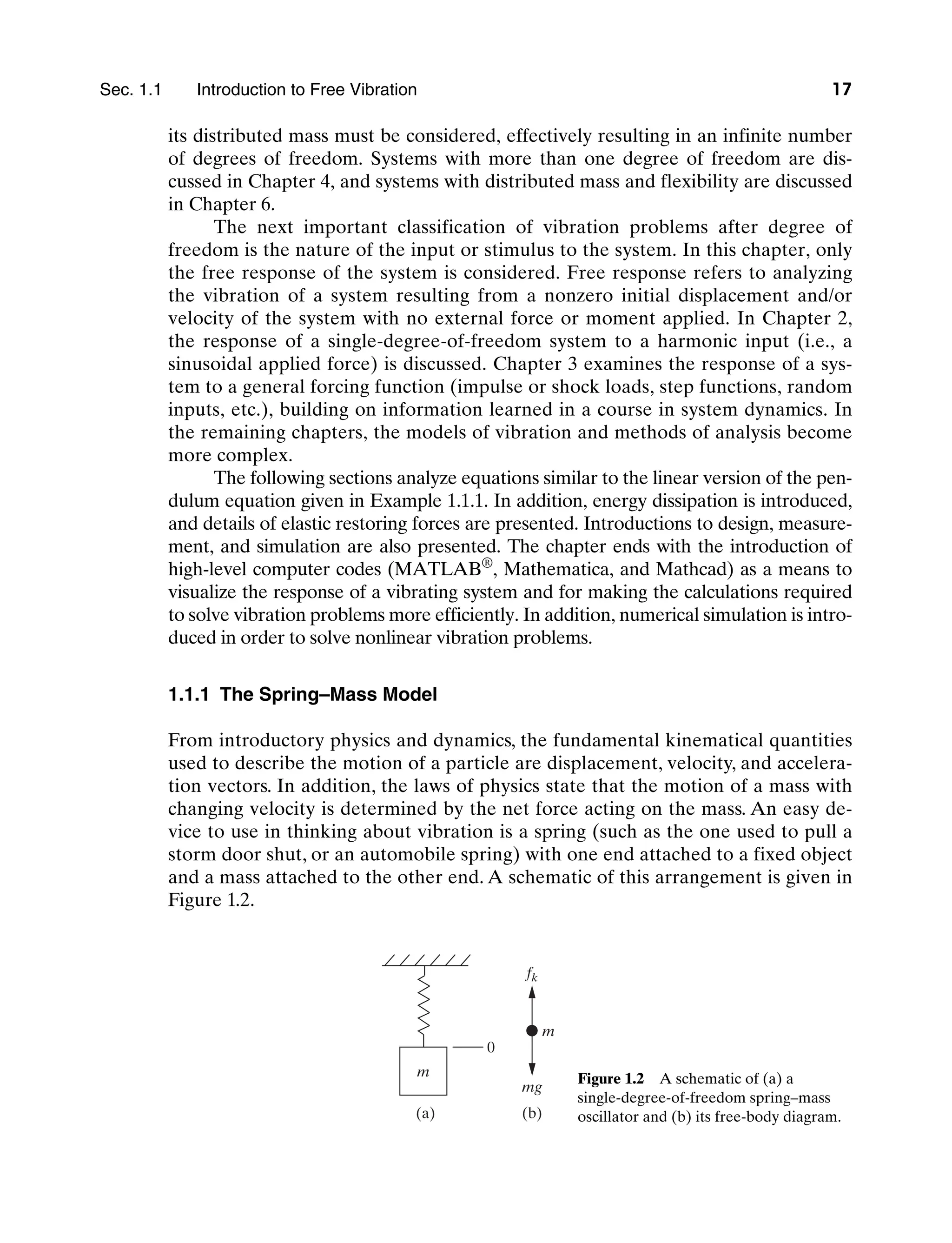 Sec. 1.1     Introduction to Free Vibration 17
its distributed mass must be considered, effectively resulting in an infinite number
of degrees of freedom. Systems with more than one degree of freedom are dis-
cussed in Chapter 4, and systems with distributed mass and flexibility are discussed
in Chapter 6.
The next important classification of vibration problems after degree of
freedom is the nature of the input or stimulus to the system. In this chapter, only
the free response of the system is considered. Free response refers to analyzing
the vibration of a system resulting from a nonzero initial displacement and/or
velocity of the system with no external force or moment applied. In Chapter 2,
the response of a single-degree-of-freedom system to a harmonic input (i.e., a
sinusoidal applied force) is discussed. Chapter 3 examines the response of a sys-
tem to a general forcing function (impulse or shock loads, step functions, random
inputs, etc.), building on information learned in a course in system dynamics. In
the remaining chapters, the models of vibration and methods of analysis become
more complex.
The following sections analyze equations similar to the linear version of the pen-
dulum equation given in Example 1.1.1. In addition, energy dissipation is introduced,
and details of elastic restoring forces are presented. Introductions to design, measure-
ment, and simulation are also presented. The chapter ends with the introduction of
high-level computer codes (Matlab®
, Mathematica, and Mathcad) as a means to
visualize the response of a vibrating system and for making the calculations required
to solve vibration problems more efficiently. In addition, numerical simulation is intro-
duced in order to solve nonlinear vibration problems.
1.1.1 The Spring–Mass Model
From introductory physics and dynamics, the fundamental kinematical quantities
used to describe the motion of a particle are displacement, velocity, and accelera-
tion vectors. In addition, the laws of physics state that the motion of a mass with
changing velocity is determined by the net force acting on the mass. An easy de-
vice to use in thinking about vibration is a spring (such as the one used to pull a
storm door shut, or an automobile spring) with one end attached to a fixed object
and a mass attached to the other end. A schematic of this arrangement is given in
Figure 1.2.
fk
mg
m
m
0
(a) (b)
Figure 1.2   A schematic of (a) a
single-degree-of-freedom spring–mass
oscillator and (b) its free-body diagram.
M01_INMA8449_04_PIE_C01.indd 17 2/21/13 6:45 PM
 