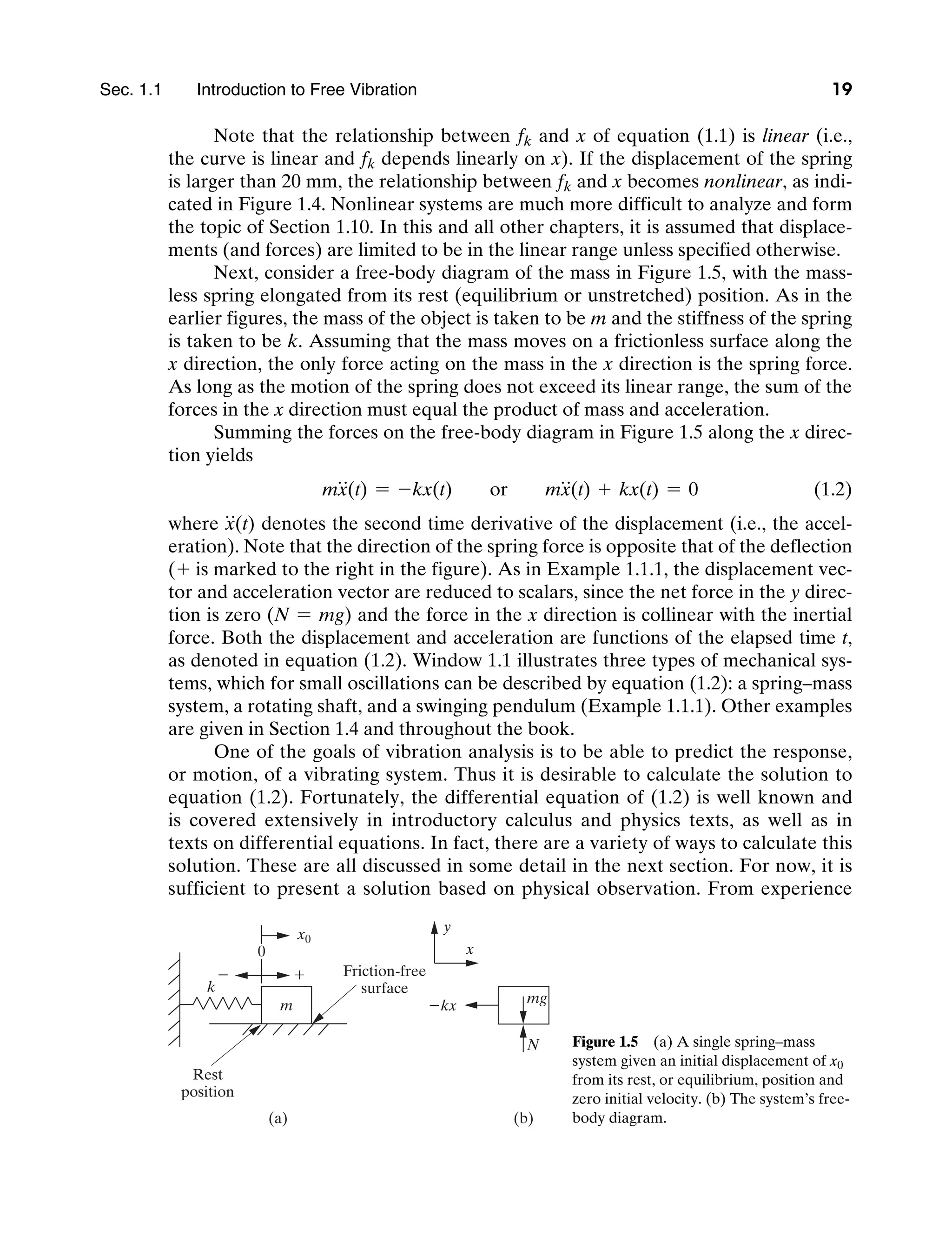 Sec. 1.1     Introduction to Free Vibration 19
Note that the relationship between fk and x of equation (1.1) is linear (i.e.,
the curve is linear and fk depends linearly on x). If the displacement of the spring
is larger than 20 mm, the relationship between fk and x becomes nonlinear, as indi-
cated in Figure 1.4. Nonlinear systems are much more difficult to analyze and form
the topic of Section 1.10. In this and all other chapters, it is assumed that displace-
ments (and forces) are limited to be in the linear range unless specified otherwise.
Next, consider a free-body diagram of the mass in Figure 1.5, with the mass-
less spring elongated from its rest (equilibrium or unstretched) position. As in the
earlier figures, the mass of the object is taken to be m and the stiffness of the spring
is taken to be k. Assuming that the mass moves on a frictionless surface along the
x direction, the only force acting on the mass in the x direction is the spring force.
As long as the motion of the spring does not exceed its linear range, the sum of the
forces in the x direction must equal the product of mass and acceleration.
Summing the forces on the free-body diagram in Figure 1.5 along the x direc-
tion yields
mx
$
(t) = -kx(t) or mx
$
(t) + kx(t) = 0 (1.2)
where x
$
(t) denotes the second time derivative of the displacement (i.e., the accel-
eration). Note that the direction of the spring force is opposite that of the deflection
(+ is marked to the right in the figure). As in Example 1.1.1, the displacement vec-
tor and acceleration vector are reduced to scalars, since the net force in the y direc-
tion is zero (N = mg) and the force in the x direction is collinear with the inertial
force. Both the displacement and acceleration are functions of the elapsed time t,
as denoted in equation (1.2). Window 1.1 illustrates three types of mechanical sys-
tems, which for small oscillations can be described by equation (1.2): a spring–mass
system, a rotating shaft, and a swinging pendulum (Example 1.1.1). Other examples
are given in Section 1.4 and throughout the book.
One of the goals of vibration analysis is to be able to predict the response,
or motion, of a vibrating system. Thus it is desirable to calculate the solution to
equation (1.2). Fortunately, the differential equation of (1.2) is well known and
is covered extensively in introductory calculus and physics texts, as well as in
texts on differential equations. In fact, there are a variety of ways to calculate this
solution. These are all discussed in some detail in the next section. For now, it is
sufficient to present a solution based on physical observation. From experience
y
x
kx mg
N
m
x0
k
0

 Friction-free
surface
Rest
position
(a) (b)
Figure 1.5   (a) A single spring–mass
system given an initial displacement of x0
from its rest, or equilibrium, position and
zero initial velocity. (b) The system’s free-
body diagram.
M01_INMA8449_04_PIE_C01.indd 19 2/21/13 6:45 PM
 
