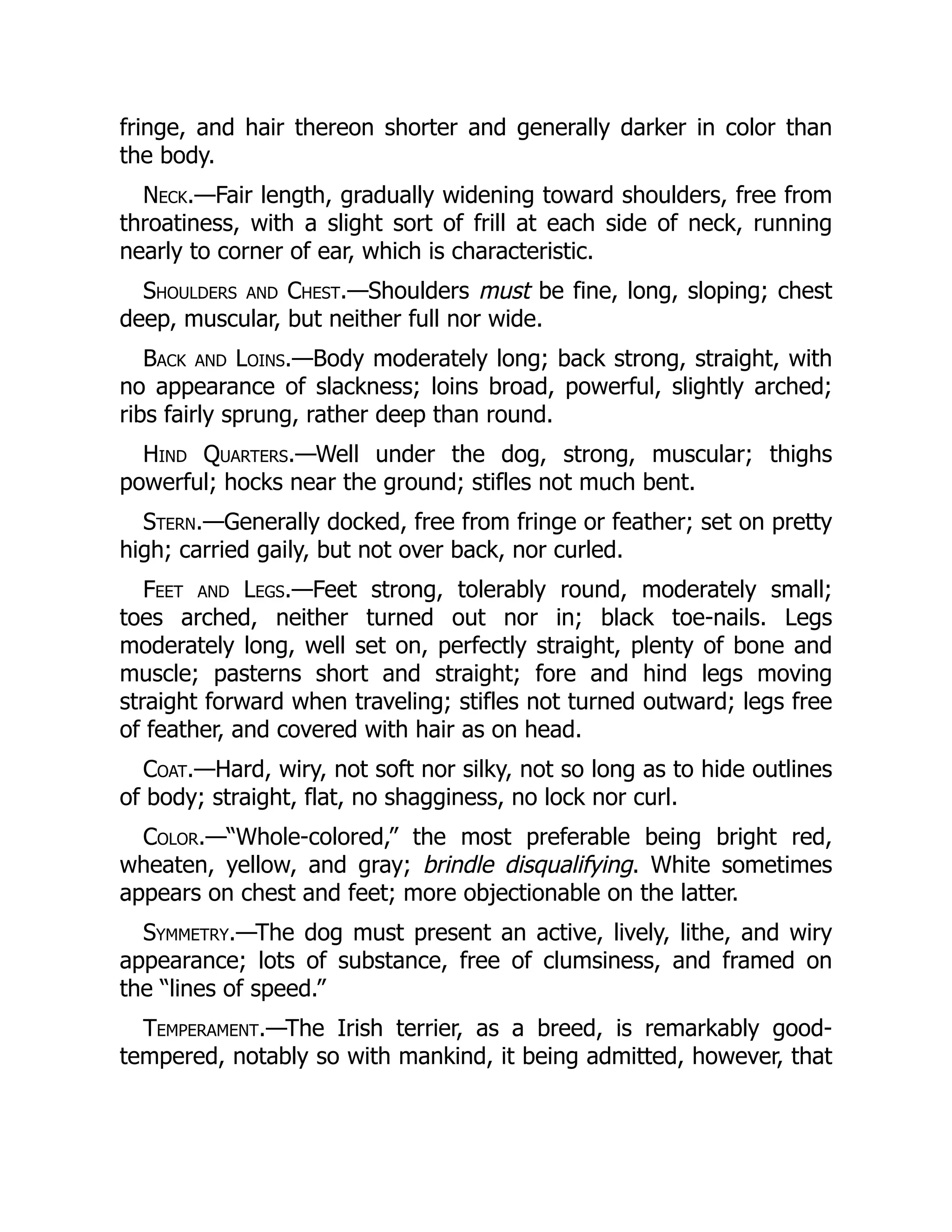 fringe, and hair thereon shorter and generally darker in color than
the body.
Neck.—Fair length, gradually widening toward shoulders, free from
throatiness, with a slight sort of frill at each side of neck, running
nearly to corner of ear, which is characteristic.
Shoulders and Chest.—Shoulders must be fine, long, sloping; chest
deep, muscular, but neither full nor wide.
Back and Loins.—Body moderately long; back strong, straight, with
no appearance of slackness; loins broad, powerful, slightly arched;
ribs fairly sprung, rather deep than round.
Hind Quarters.—Well under the dog, strong, muscular; thighs
powerful; hocks near the ground; stifles not much bent.
Stern.—Generally docked, free from fringe or feather; set on pretty
high; carried gaily, but not over back, nor curled.
Feet and Legs.—Feet strong, tolerably round, moderately small;
toes arched, neither turned out nor in; black toe-nails. Legs
moderately long, well set on, perfectly straight, plenty of bone and
muscle; pasterns short and straight; fore and hind legs moving
straight forward when traveling; stifles not turned outward; legs free
of feather, and covered with hair as on head.
Coat.—Hard, wiry, not soft nor silky, not so long as to hide outlines
of body; straight, flat, no shagginess, no lock nor curl.
Color.—“Whole-colored,” the most preferable being bright red,
wheaten, yellow, and gray; brindle disqualifying. White sometimes
appears on chest and feet; more objectionable on the latter.
Symmetry.—The dog must present an active, lively, lithe, and wiry
appearance; lots of substance, free of clumsiness, and framed on
the “lines of speed.”
Temperament.—The Irish terrier, as a breed, is remarkably good-
tempered, notably so with mankind, it being admitted, however, that
 