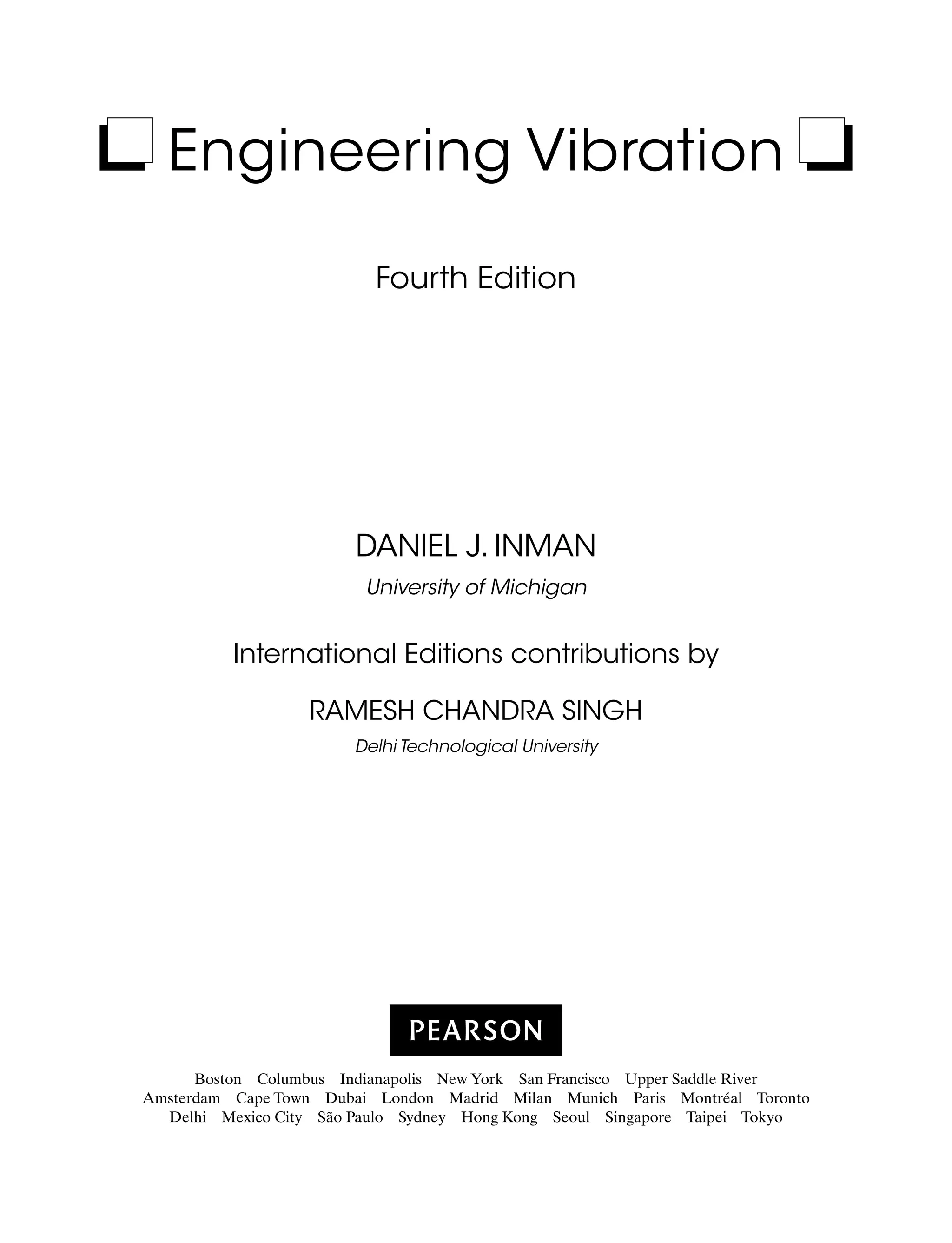 Engineering Vibration
Fourth Edition
Daniel J. Inman
University of Michigan
International Editions contributions by
Ramesh Chandra Singh
Delhi Technological University
Boston Columbus Indianapolis New York San Francisco Upper Saddle River
Amsterdam Cape Town Dubai London Madrid Milan Munich Paris Montréal Toronto
Delhi Mexico City São Paulo Sydney Hong Kong Seoul Singapore Taipei Tokyo
A01_INMA8449_04_PIE_FM.indd 1 23/02/13 7:52 PM
 