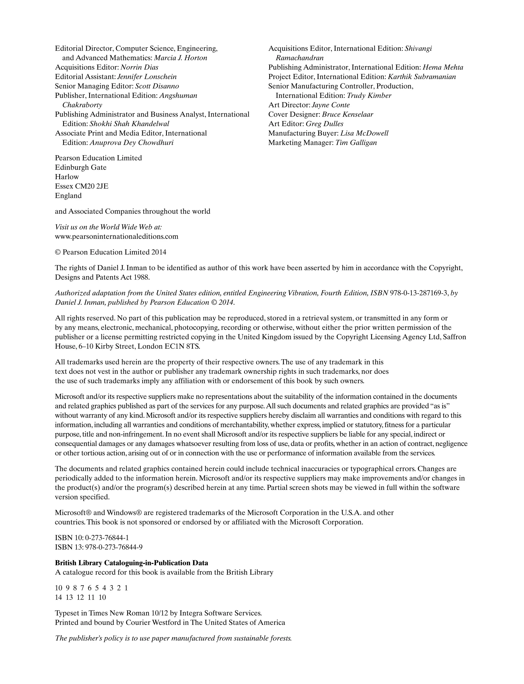 Pearson Education Limited
Edinburgh Gate
Harlow
Essex CM20 2JE
England
and Associated Companies throughout the world
Visit us on the World Wide Web at:
www.pearsoninternationaleditions.com
© Pearson Education Limited 2014
The rights of Daniel J. Inman to be identified as author of this work have been asserted by him in accordance with the Copyright,
Designs and Patents Act 1988.
Authorized adaptation from the United States edition, entitled Engineering Vibration, Fourth Edition, ISBN 978-0-13-287169-3, by
Daniel J. Inman, published by Pearson Education © 2014.
All rights reserved. No part of this publication may be reproduced, stored in a retrieval system, or transmitted in any form or
by any means, electronic, mechanical, photocopying, recording or otherwise, without either the prior written permission of the
publisher or a license permitting restricted copying in the United Kingdom issued by the Copyright Licensing Agency Ltd, Saffron
House, 6–10 Kirby Street, London EC1N 8TS.
All trademarks used herein are the property of their respective owners.The use of any trademark in this
text does not vest in the author or publisher any trademark ownership rights in such trademarks, nor does
the use of such trademarks imply any affiliation with or endorsement of this book by such owners.
Microsoft and/or its respective suppliers make no representations about the suitability of the information contained in the documents
and related graphics published as part of the services for any purpose.All such documents and related graphics are provided “as is”
without warranty of any kind. Microsoft and/or its respective suppliers hereby disclaim all warranties and conditions with regard to this
information, including all warranties and conditions of merchantability, whether express, implied or statutory, fitness for a particular
purpose, title and non-infringement. In no event shall Microsoft and/or its respective suppliers be liable for any special, indirect or
consequential damages or any damages whatsoever resulting from loss of use, data or profits, whether in an action of contract, negligence
or other tortious action, arising out of or in connection with the use or performance of information available from the services.
The documents and related graphics contained herein could include technical inaccuracies or typographical errors. Changes are
periodically added to the information herein. Microsoft and/or its respective suppliers may make improvements and/or changes in
the product(s) and/or the program(s) described herein at any time. Partial screen shots may be viewed in full within the software
version specified.
Microsoft® and Windows® are registered trademarks of the Microsoft Corporation in the U.S.A. and other
countries.This book is not sponsored or endorsed by or affiliated with the Microsoft Corporation.
ISBN 10: 0-273-76844-1
ISBN 13: 978-0-273-76844-9
British Library Cataloguing-in-Publication Data
A catalogue record for this book is available from the British Library
10 9 8 7 6 5 4 3 2 1
14 13 12 11 10
Typeset in Times New Roman 10/12 by Integra Software Services.
Printed and bound by Courier Westford in The United States of America
The publisher’s policy is to use paper manufactured from sustainable forests.
Editorial Director, Computer Science, Engineering,
and Advanced Mathematics: Marcia J. Horton
Acquisitions Editor: Norrin Dias
Editorial Assistant: Jennifer Lonschein
Senior Managing Editor: Scott Disanno
Publisher, International Edition: Angshuman
Chakraborty
Publishing Administrator and Business Analyst, International
Edition: Shokhi Shah Khandelwal
Associate Print and Media Editor, International
Edition: Anuprova Dey Chowdhuri
Acquisitions Editor, International Edition: Shivangi
Ramachandran
Publishing Administrator, International Edition: Hema Mehta
Project Editor, International Edition: Karthik Subramanian
Senior Manufacturing Controller, Production,
International Edition: Trudy Kimber
Art Director: Jayne Conte
Cover Designer: Bruce Kenselaar
Art Editor: Greg Dulles
Manufacturing Buyer: Lisa McDowell
Marketing Manager: Tim Galligan
A01_INMA8449_04_PIE_FM.indd 2 23/02/13 7:52 PM
 