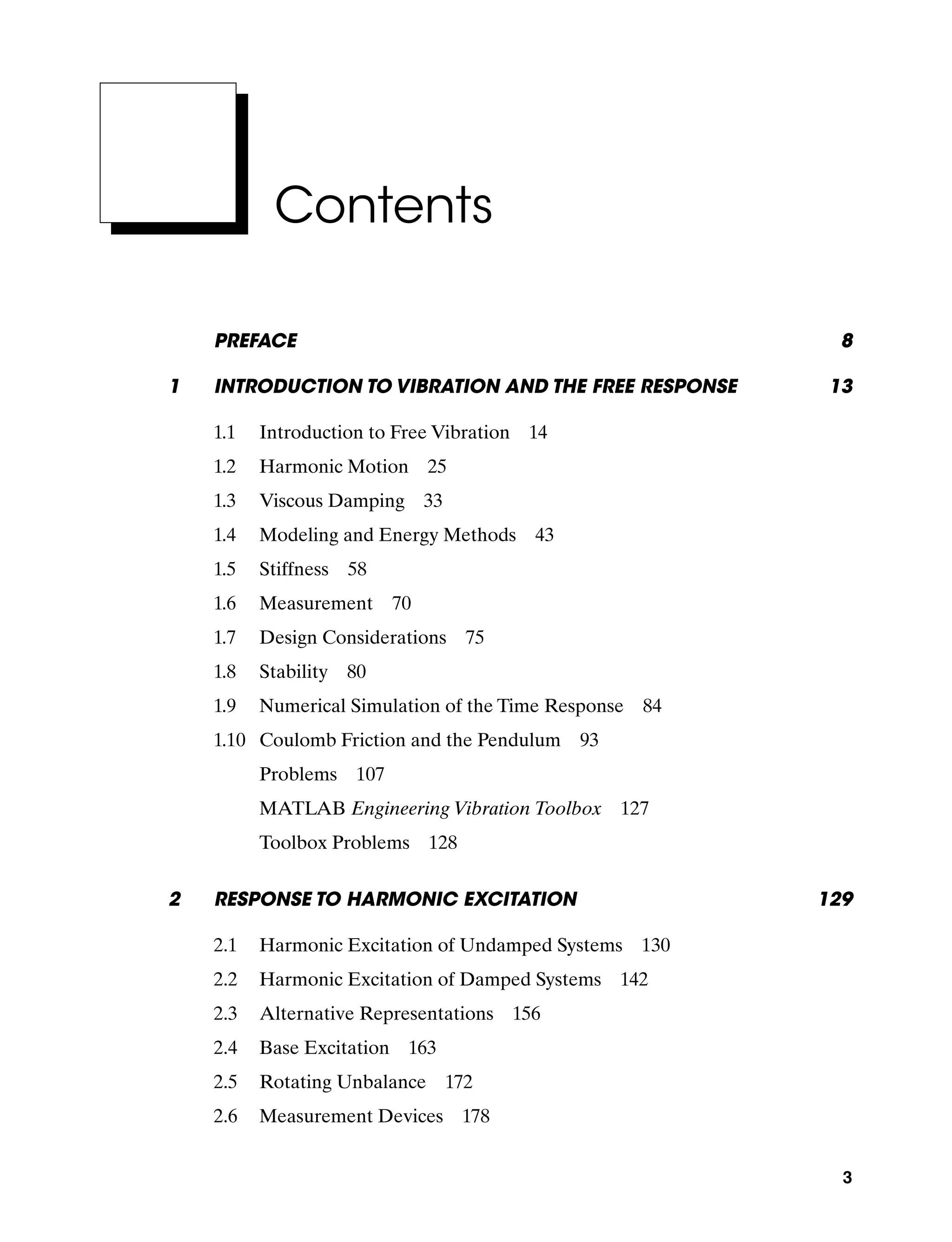 3
Contents
Preface 8
1 Introduction To Vibration and the Free Response 13
1.1 Introduction to Free Vibration 14
1.2 Harmonic Motion 25
1.3 Viscous Damping 33
1.4 Modeling and Energy Methods 43
1.5 Stiffness 58
1.6 Measurement 70
1.7 Design Considerations 75
1.8 Stability 80
1.9 Numerical Simulation of the Time Response 84
1.10 Coulomb Friction and the Pendulum 93
Problems  107
MATLAB Engineering Vibration Toolbox  127
Toolbox Problems  128
2	Response To Harmonic Excitation 129
2.1 Harmonic Excitation of Undamped Systems 130
2.2 Harmonic Excitation of Damped Systems 142
2.3 Alternative Representations 156
2.4 Base Excitation 163
2.5 Rotating Unbalance 172
2.6 Measurement Devices 178
A01_INMA8449_04_PIE_FM.indd 3 23/02/13 7:52 PM
 