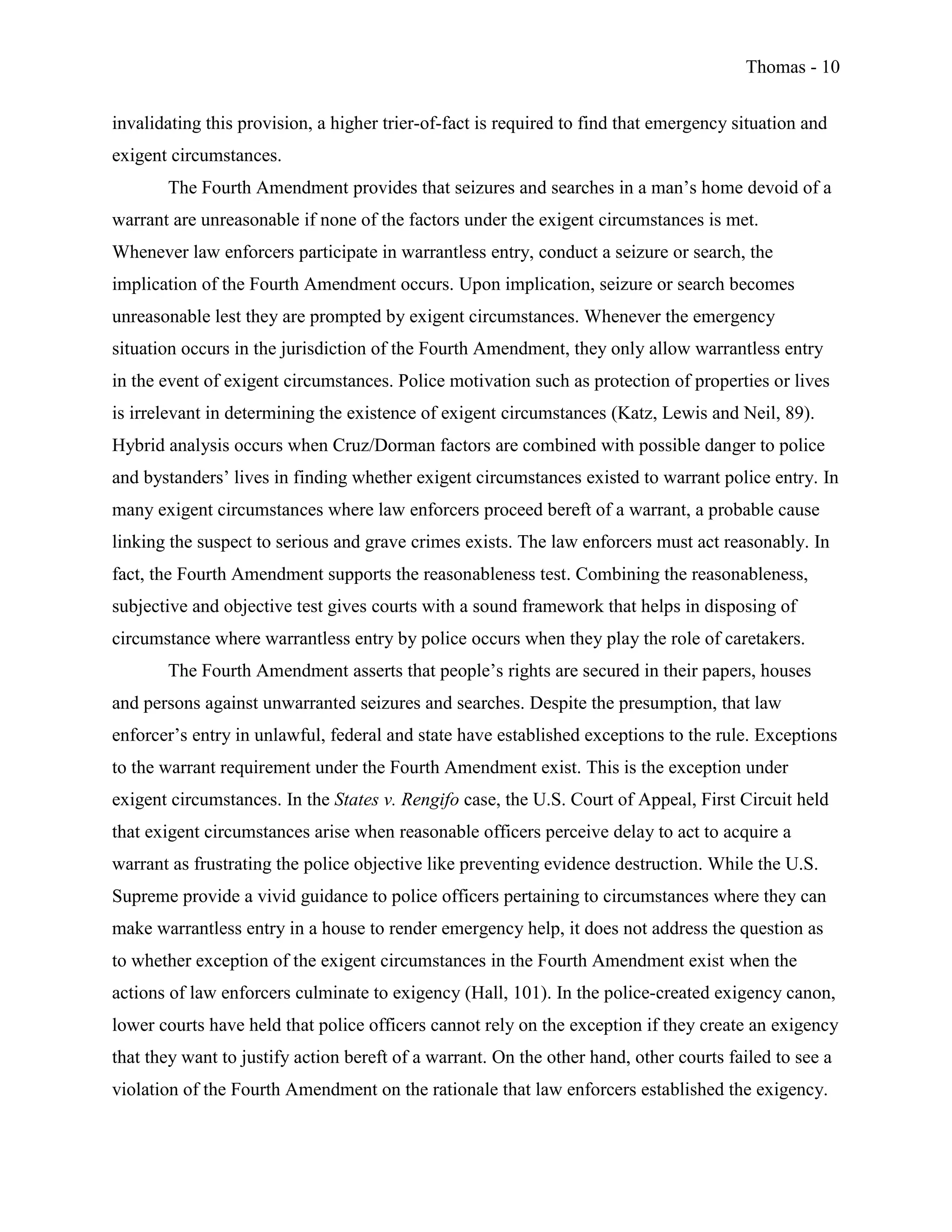 Thomas - 10
invalidating this provision, a higher trier-of-fact is required to find that emergency situation and
exigent circumstances.
The Fourth Amendment provides that seizures and searches in a man’s home devoid of a
warrant are unreasonable if none of the factors under the exigent circumstances is met.
Whenever law enforcers participate in warrantless entry, conduct a seizure or search, the
implication of the Fourth Amendment occurs. Upon implication, seizure or search becomes
unreasonable lest they are prompted by exigent circumstances. Whenever the emergency
situation occurs in the jurisdiction of the Fourth Amendment, they only allow warrantless entry
in the event of exigent circumstances. Police motivation such as protection of properties or lives
is irrelevant in determining the existence of exigent circumstances (Katz, Lewis and Neil, 89).
Hybrid analysis occurs when Cruz/Dorman factors are combined with possible danger to police
and bystanders’ lives in finding whether exigent circumstances existed to warrant police entry. In
many exigent circumstances where law enforcers proceed bereft of a warrant, a probable cause
linking the suspect to serious and grave crimes exists. The law enforcers must act reasonably. In
fact, the Fourth Amendment supports the reasonableness test. Combining the reasonableness,
subjective and objective test gives courts with a sound framework that helps in disposing of
circumstance where warrantless entry by police occurs when they play the role of caretakers.
The Fourth Amendment asserts that people’s rights are secured in their papers, houses
and persons against unwarranted seizures and searches. Despite the presumption, that law
enforcer’s entry in unlawful, federal and state have established exceptions to the rule. Exceptions
to the warrant requirement under the Fourth Amendment exist. This is the exception under
exigent circumstances. In the States v. Rengifo case, the U.S. Court of Appeal, First Circuit held
that exigent circumstances arise when reasonable officers perceive delay to act to acquire a
warrant as frustrating the police objective like preventing evidence destruction. While the U.S.
Supreme provide a vivid guidance to police officers pertaining to circumstances where they can
make warrantless entry in a house to render emergency help, it does not address the question as
to whether exception of the exigent circumstances in the Fourth Amendment exist when the
actions of law enforcers culminate to exigency (Hall, 101). In the police-created exigency canon,
lower courts have held that police officers cannot rely on the exception if they create an exigency
that they want to justify action bereft of a warrant. On the other hand, other courts failed to see a
violation of the Fourth Amendment on the rationale that law enforcers established the exigency.
 