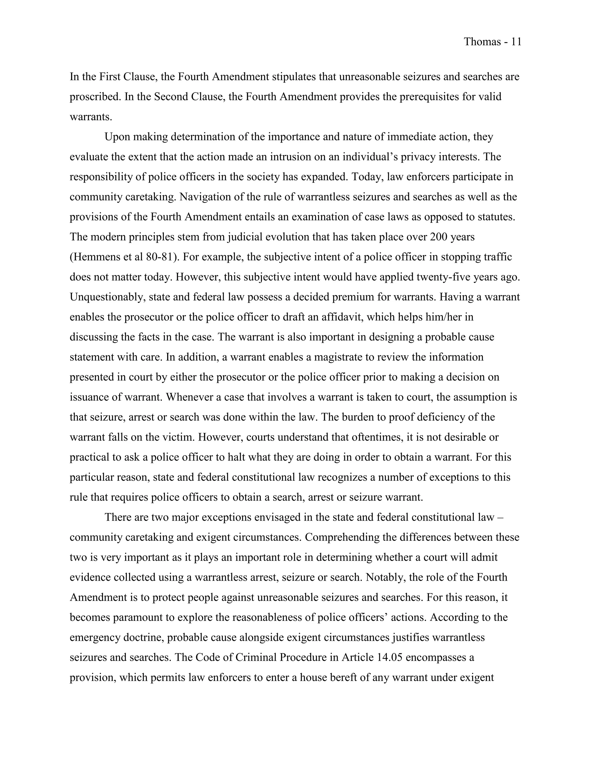 Thomas - 11
In the First Clause, the Fourth Amendment stipulates that unreasonable seizures and searches are
proscribed. In the Second Clause, the Fourth Amendment provides the prerequisites for valid
warrants.
Upon making determination of the importance and nature of immediate action, they
evaluate the extent that the action made an intrusion on an individual’s privacy interests. The
responsibility of police officers in the society has expanded. Today, law enforcers participate in
community caretaking. Navigation of the rule of warrantless seizures and searches as well as the
provisions of the Fourth Amendment entails an examination of case laws as opposed to statutes.
The modern principles stem from judicial evolution that has taken place over 200 years
(Hemmens et al 80-81). For example, the subjective intent of a police officer in stopping traffic
does not matter today. However, this subjective intent would have applied twenty-five years ago.
Unquestionably, state and federal law possess a decided premium for warrants. Having a warrant
enables the prosecutor or the police officer to draft an affidavit, which helps him/her in
discussing the facts in the case. The warrant is also important in designing a probable cause
statement with care. In addition, a warrant enables a magistrate to review the information
presented in court by either the prosecutor or the police officer prior to making a decision on
issuance of warrant. Whenever a case that involves a warrant is taken to court, the assumption is
that seizure, arrest or search was done within the law. The burden to proof deficiency of the
warrant falls on the victim. However, courts understand that oftentimes, it is not desirable or
practical to ask a police officer to halt what they are doing in order to obtain a warrant. For this
particular reason, state and federal constitutional law recognizes a number of exceptions to this
rule that requires police officers to obtain a search, arrest or seizure warrant.
There are two major exceptions envisaged in the state and federal constitutional law –
community caretaking and exigent circumstances. Comprehending the differences between these
two is very important as it plays an important role in determining whether a court will admit
evidence collected using a warrantless arrest, seizure or search. Notably, the role of the Fourth
Amendment is to protect people against unreasonable seizures and searches. For this reason, it
becomes paramount to explore the reasonableness of police officers’ actions. According to the
emergency doctrine, probable cause alongside exigent circumstances justifies warrantless
seizures and searches. The Code of Criminal Procedure in Article 14.05 encompasses a
provision, which permits law enforcers to enter a house bereft of any warrant under exigent
 
