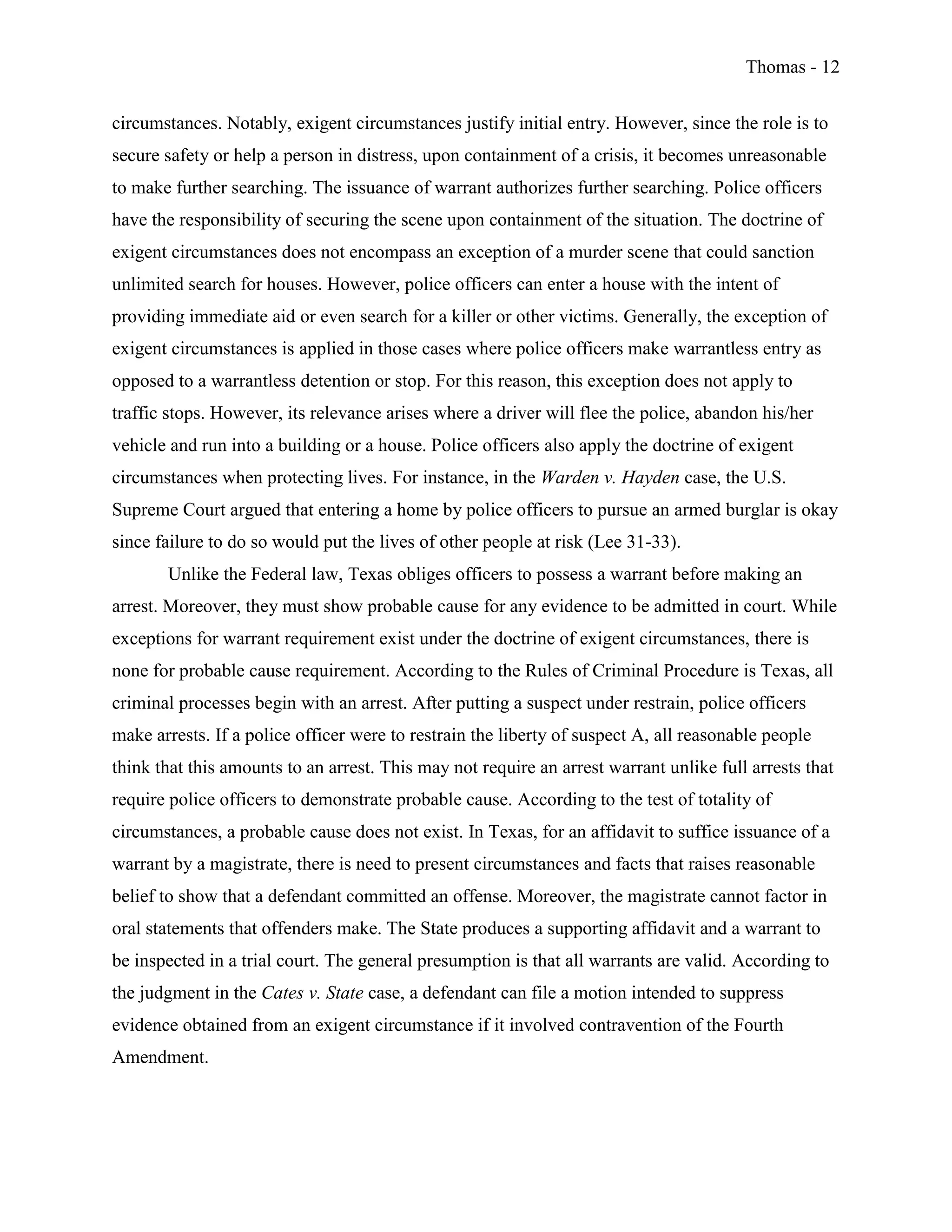 Thomas - 12
circumstances. Notably, exigent circumstances justify initial entry. However, since the role is to
secure safety or help a person in distress, upon containment of a crisis, it becomes unreasonable
to make further searching. The issuance of warrant authorizes further searching. Police officers
have the responsibility of securing the scene upon containment of the situation. The doctrine of
exigent circumstances does not encompass an exception of a murder scene that could sanction
unlimited search for houses. However, police officers can enter a house with the intent of
providing immediate aid or even search for a killer or other victims. Generally, the exception of
exigent circumstances is applied in those cases where police officers make warrantless entry as
opposed to a warrantless detention or stop. For this reason, this exception does not apply to
traffic stops. However, its relevance arises where a driver will flee the police, abandon his/her
vehicle and run into a building or a house. Police officers also apply the doctrine of exigent
circumstances when protecting lives. For instance, in the Warden v. Hayden case, the U.S.
Supreme Court argued that entering a home by police officers to pursue an armed burglar is okay
since failure to do so would put the lives of other people at risk (Lee 31-33).
Unlike the Federal law, Texas obliges officers to possess a warrant before making an
arrest. Moreover, they must show probable cause for any evidence to be admitted in court. While
exceptions for warrant requirement exist under the doctrine of exigent circumstances, there is
none for probable cause requirement. According to the Rules of Criminal Procedure is Texas, all
criminal processes begin with an arrest. After putting a suspect under restrain, police officers
make arrests. If a police officer were to restrain the liberty of suspect A, all reasonable people
think that this amounts to an arrest. This may not require an arrest warrant unlike full arrests that
require police officers to demonstrate probable cause. According to the test of totality of
circumstances, a probable cause does not exist. In Texas, for an affidavit to suffice issuance of a
warrant by a magistrate, there is need to present circumstances and facts that raises reasonable
belief to show that a defendant committed an offense. Moreover, the magistrate cannot factor in
oral statements that offenders make. The State produces a supporting affidavit and a warrant to
be inspected in a trial court. The general presumption is that all warrants are valid. According to
the judgment in the Cates v. State case, a defendant can file a motion intended to suppress
evidence obtained from an exigent circumstance if it involved contravention of the Fourth
Amendment.
 