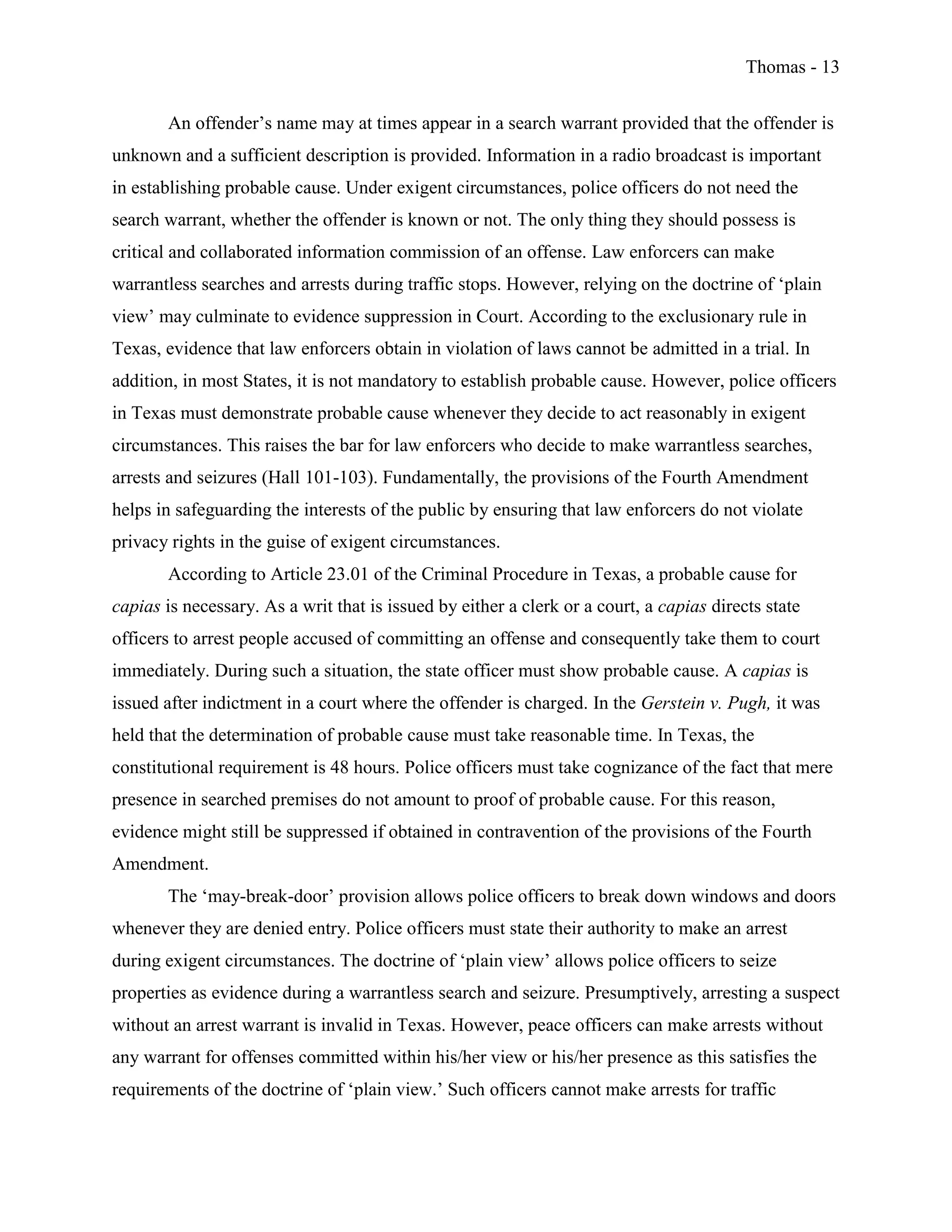 Thomas - 13
An offender’s name may at times appear in a search warrant provided that the offender is
unknown and a sufficient description is provided. Information in a radio broadcast is important
in establishing probable cause. Under exigent circumstances, police officers do not need the
search warrant, whether the offender is known or not. The only thing they should possess is
critical and collaborated information commission of an offense. Law enforcers can make
warrantless searches and arrests during traffic stops. However, relying on the doctrine of ‘plain
view’ may culminate to evidence suppression in Court. According to the exclusionary rule in
Texas, evidence that law enforcers obtain in violation of laws cannot be admitted in a trial. In
addition, in most States, it is not mandatory to establish probable cause. However, police officers
in Texas must demonstrate probable cause whenever they decide to act reasonably in exigent
circumstances. This raises the bar for law enforcers who decide to make warrantless searches,
arrests and seizures (Hall 101-103). Fundamentally, the provisions of the Fourth Amendment
helps in safeguarding the interests of the public by ensuring that law enforcers do not violate
privacy rights in the guise of exigent circumstances.
According to Article 23.01 of the Criminal Procedure in Texas, a probable cause for
capias is necessary. As a writ that is issued by either a clerk or a court, a capias directs state
officers to arrest people accused of committing an offense and consequently take them to court
immediately. During such a situation, the state officer must show probable cause. A capias is
issued after indictment in a court where the offender is charged. In the Gerstein v. Pugh, it was
held that the determination of probable cause must take reasonable time. In Texas, the
constitutional requirement is 48 hours. Police officers must take cognizance of the fact that mere
presence in searched premises do not amount to proof of probable cause. For this reason,
evidence might still be suppressed if obtained in contravention of the provisions of the Fourth
Amendment.
The ‘may-break-door’ provision allows police officers to break down windows and doors
whenever they are denied entry. Police officers must state their authority to make an arrest
during exigent circumstances. The doctrine of ‘plain view’ allows police officers to seize
properties as evidence during a warrantless search and seizure. Presumptively, arresting a suspect
without an arrest warrant is invalid in Texas. However, peace officers can make arrests without
any warrant for offenses committed within his/her view or his/her presence as this satisfies the
requirements of the doctrine of ‘plain view.’ Such officers cannot make arrests for traffic
 