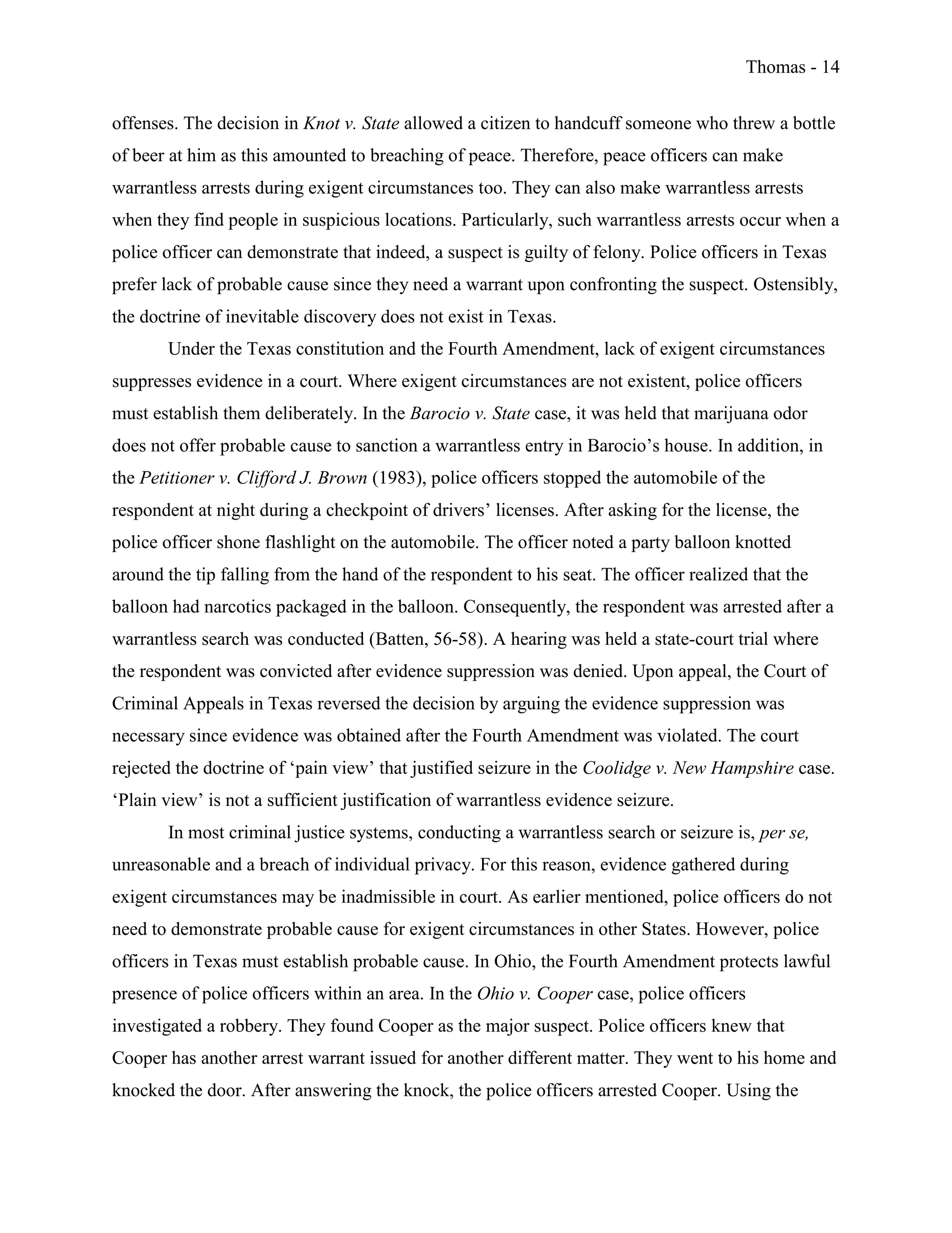 Thomas - 14
offenses. The decision in Knot v. State allowed a citizen to handcuff someone who threw a bottle
of beer at him as this amounted to breaching of peace. Therefore, peace officers can make
warrantless arrests during exigent circumstances too. They can also make warrantless arrests
when they find people in suspicious locations. Particularly, such warrantless arrests occur when a
police officer can demonstrate that indeed, a suspect is guilty of felony. Police officers in Texas
prefer lack of probable cause since they need a warrant upon confronting the suspect. Ostensibly,
the doctrine of inevitable discovery does not exist in Texas.
Under the Texas constitution and the Fourth Amendment, lack of exigent circumstances
suppresses evidence in a court. Where exigent circumstances are not existent, police officers
must establish them deliberately. In the Barocio v. State case, it was held that marijuana odor
does not offer probable cause to sanction a warrantless entry in Barocio’s house. In addition, in
the Petitioner v. Clifford J. Brown (1983), police officers stopped the automobile of the
respondent at night during a checkpoint of drivers’ licenses. After asking for the license, the
police officer shone flashlight on the automobile. The officer noted a party balloon knotted
around the tip falling from the hand of the respondent to his seat. The officer realized that the
balloon had narcotics packaged in the balloon. Consequently, the respondent was arrested after a
warrantless search was conducted (Batten, 56-58). A hearing was held a state-court trial where
the respondent was convicted after evidence suppression was denied. Upon appeal, the Court of
Criminal Appeals in Texas reversed the decision by arguing the evidence suppression was
necessary since evidence was obtained after the Fourth Amendment was violated. The court
rejected the doctrine of ‘pain view’ that justified seizure in the Coolidge v. New Hampshire case.
‘Plain view’ is not a sufficient justification of warrantless evidence seizure.
In most criminal justice systems, conducting a warrantless search or seizure is, per se,
unreasonable and a breach of individual privacy. For this reason, evidence gathered during
exigent circumstances may be inadmissible in court. As earlier mentioned, police officers do not
need to demonstrate probable cause for exigent circumstances in other States. However, police
officers in Texas must establish probable cause. In Ohio, the Fourth Amendment protects lawful
presence of police officers within an area. In the Ohio v. Cooper case, police officers
investigated a robbery. They found Cooper as the major suspect. Police officers knew that
Cooper has another arrest warrant issued for another different matter. They went to his home and
knocked the door. After answering the knock, the police officers arrested Cooper. Using the
 