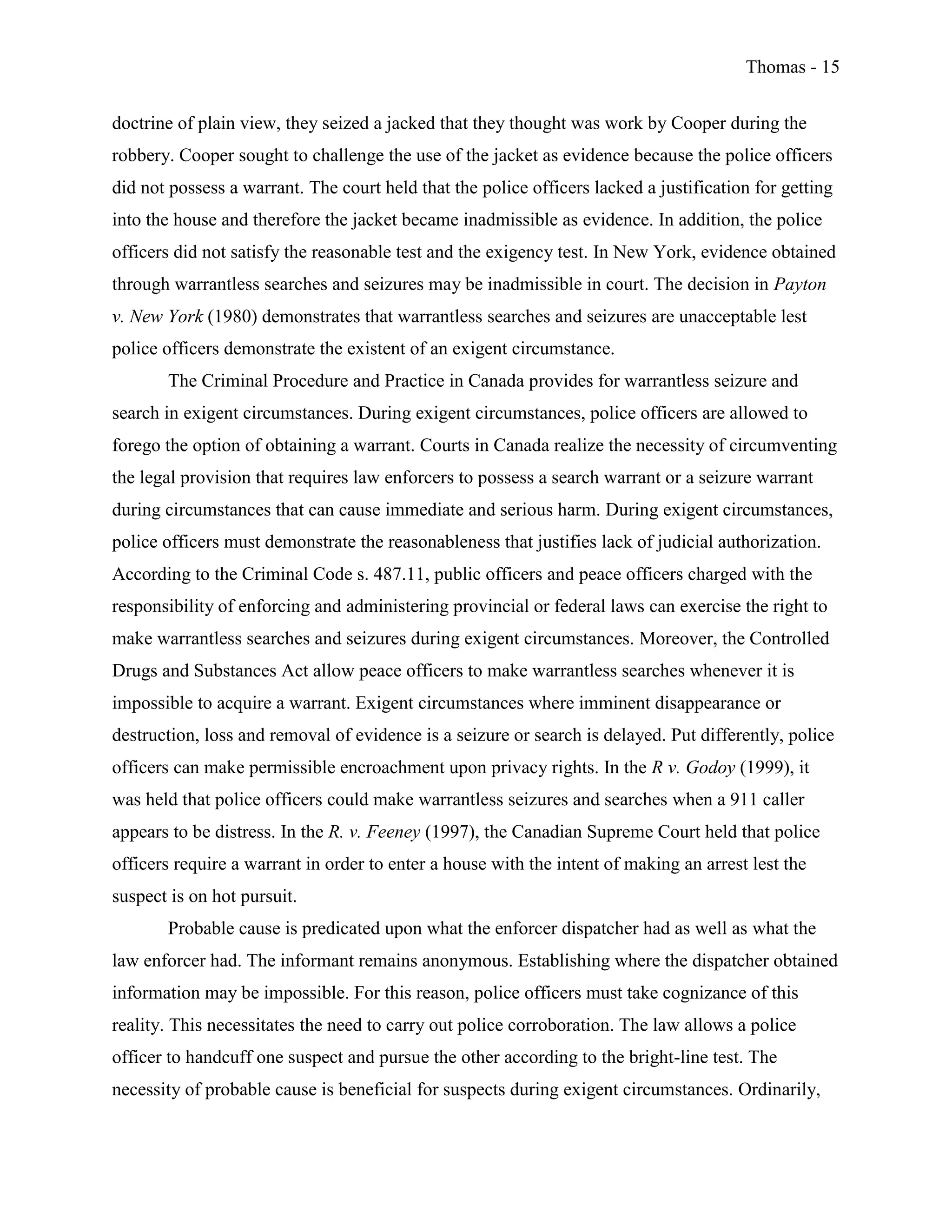 Thomas - 15
doctrine of plain view, they seized a jacked that they thought was work by Cooper during the
robbery. Cooper sought to challenge the use of the jacket as evidence because the police officers
did not possess a warrant. The court held that the police officers lacked a justification for getting
into the house and therefore the jacket became inadmissible as evidence. In addition, the police
officers did not satisfy the reasonable test and the exigency test. In New York, evidence obtained
through warrantless searches and seizures may be inadmissible in court. The decision in Payton
v. New York (1980) demonstrates that warrantless searches and seizures are unacceptable lest
police officers demonstrate the existent of an exigent circumstance.
The Criminal Procedure and Practice in Canada provides for warrantless seizure and
search in exigent circumstances. During exigent circumstances, police officers are allowed to
forego the option of obtaining a warrant. Courts in Canada realize the necessity of circumventing
the legal provision that requires law enforcers to possess a search warrant or a seizure warrant
during circumstances that can cause immediate and serious harm. During exigent circumstances,
police officers must demonstrate the reasonableness that justifies lack of judicial authorization.
According to the Criminal Code s. 487.11, public officers and peace officers charged with the
responsibility of enforcing and administering provincial or federal laws can exercise the right to
make warrantless searches and seizures during exigent circumstances. Moreover, the Controlled
Drugs and Substances Act allow peace officers to make warrantless searches whenever it is
impossible to acquire a warrant. Exigent circumstances where imminent disappearance or
destruction, loss and removal of evidence is a seizure or search is delayed. Put differently, police
officers can make permissible encroachment upon privacy rights. In the R v. Godoy (1999), it
was held that police officers could make warrantless seizures and searches when a 911 caller
appears to be distress. In the R. v. Feeney (1997), the Canadian Supreme Court held that police
officers require a warrant in order to enter a house with the intent of making an arrest lest the
suspect is on hot pursuit.
Probable cause is predicated upon what the enforcer dispatcher had as well as what the
law enforcer had. The informant remains anonymous. Establishing where the dispatcher obtained
information may be impossible. For this reason, police officers must take cognizance of this
reality. This necessitates the need to carry out police corroboration. The law allows a police
officer to handcuff one suspect and pursue the other according to the bright-line test. The
necessity of probable cause is beneficial for suspects during exigent circumstances. Ordinarily,
 