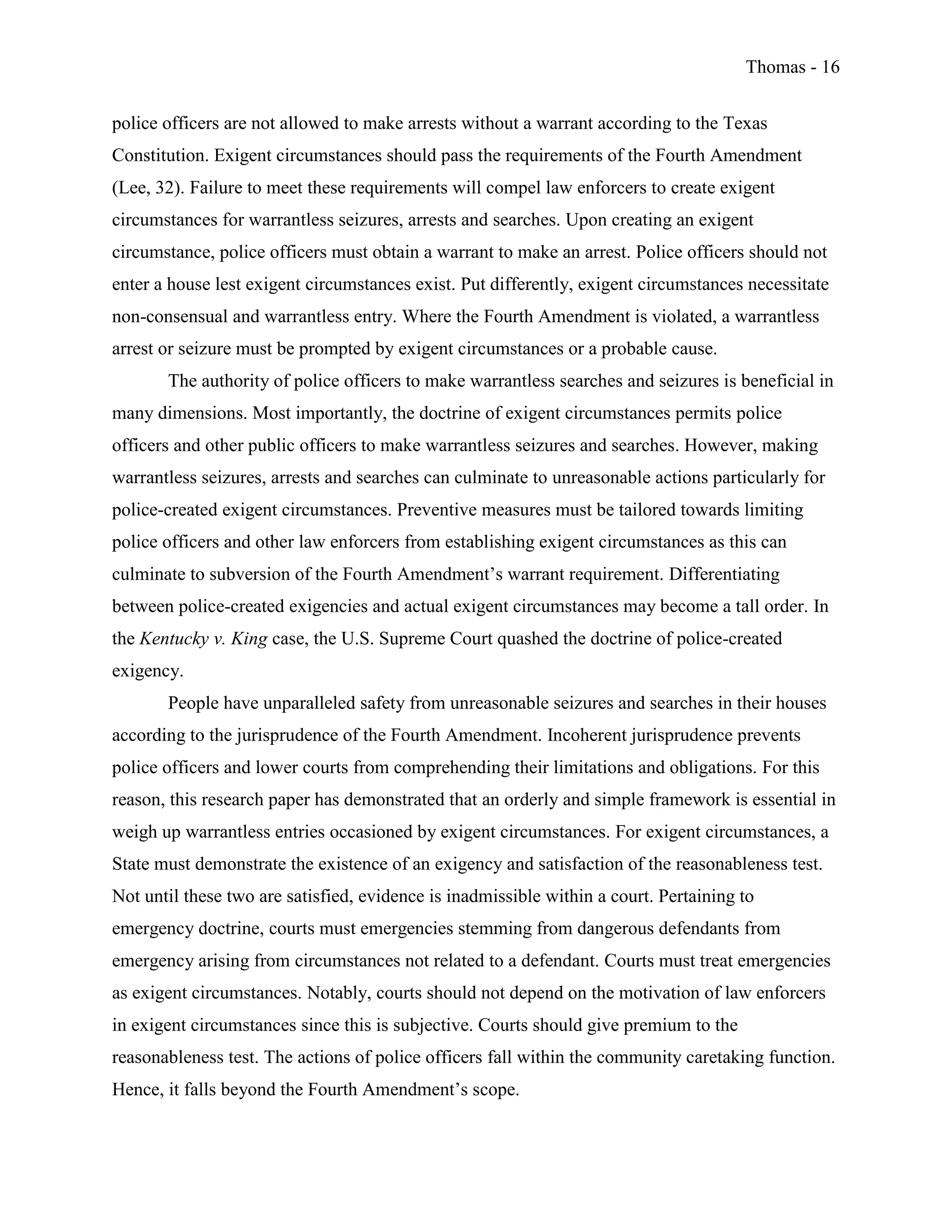 Thomas - 16
police officers are not allowed to make arrests without a warrant according to the Texas
Constitution. Exigent circumstances should pass the requirements of the Fourth Amendment
(Lee, 32). Failure to meet these requirements will compel law enforcers to create exigent
circumstances for warrantless seizures, arrests and searches. Upon creating an exigent
circumstance, police officers must obtain a warrant to make an arrest. Police officers should not
enter a house lest exigent circumstances exist. Put differently, exigent circumstances necessitate
non-consensual and warrantless entry. Where the Fourth Amendment is violated, a warrantless
arrest or seizure must be prompted by exigent circumstances or a probable cause.
The authority of police officers to make warrantless searches and seizures is beneficial in
many dimensions. Most importantly, the doctrine of exigent circumstances permits police
officers and other public officers to make warrantless seizures and searches. However, making
warrantless seizures, arrests and searches can culminate to unreasonable actions particularly for
police-created exigent circumstances. Preventive measures must be tailored towards limiting
police officers and other law enforcers from establishing exigent circumstances as this can
culminate to subversion of the Fourth Amendment’s warrant requirement. Differentiating
between police-created exigencies and actual exigent circumstances may become a tall order. In
the Kentucky v. King case, the U.S. Supreme Court quashed the doctrine of police-created
exigency.
People have unparalleled safety from unreasonable seizures and searches in their houses
according to the jurisprudence of the Fourth Amendment. Incoherent jurisprudence prevents
police officers and lower courts from comprehending their limitations and obligations. For this
reason, this research paper has demonstrated that an orderly and simple framework is essential in
weigh up warrantless entries occasioned by exigent circumstances. For exigent circumstances, a
State must demonstrate the existence of an exigency and satisfaction of the reasonableness test.
Not until these two are satisfied, evidence is inadmissible within a court. Pertaining to
emergency doctrine, courts must emergencies stemming from dangerous defendants from
emergency arising from circumstances not related to a defendant. Courts must treat emergencies
as exigent circumstances. Notably, courts should not depend on the motivation of law enforcers
in exigent circumstances since this is subjective. Courts should give premium to the
reasonableness test. The actions of police officers fall within the community caretaking function.
Hence, it falls beyond the Fourth Amendment’s scope.
 
