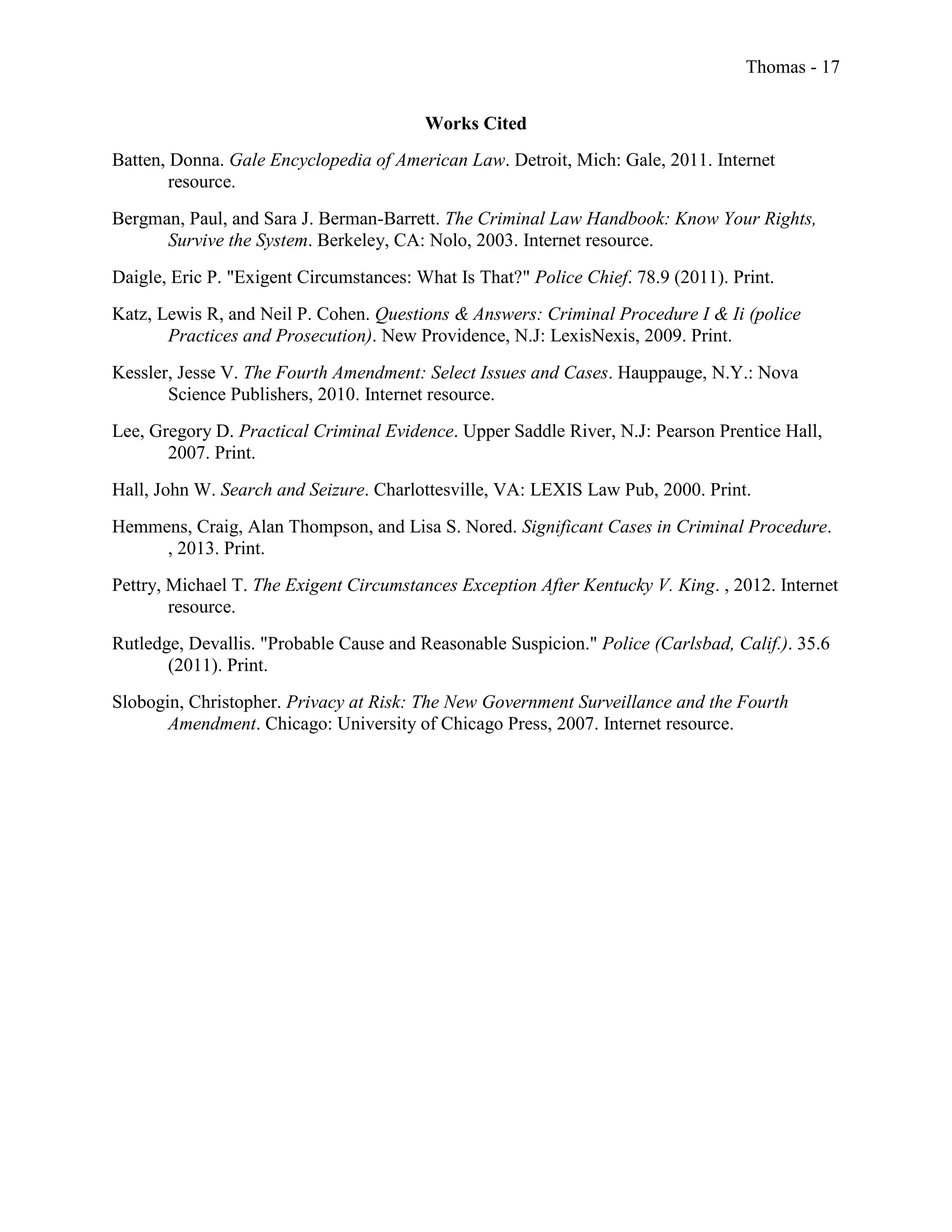 Thomas - 17
Works Cited
Batten, Donna. Gale Encyclopedia of American Law. Detroit, Mich: Gale, 2011. Internet
resource.
Bergman, Paul, and Sara J. Berman-Barrett. The Criminal Law Handbook: Know Your Rights,
Survive the System. Berkeley, CA: Nolo, 2003. Internet resource.
Daigle, Eric P. "Exigent Circumstances: What Is That?" Police Chief. 78.9 (2011). Print.
Katz, Lewis R, and Neil P. Cohen. Questions & Answers: Criminal Procedure I & Ii (police
Practices and Prosecution). New Providence, N.J: LexisNexis, 2009. Print.
Kessler, Jesse V. The Fourth Amendment: Select Issues and Cases. Hauppauge, N.Y.: Nova
Science Publishers, 2010. Internet resource.
Lee, Gregory D. Practical Criminal Evidence. Upper Saddle River, N.J: Pearson Prentice Hall,
2007. Print.
Hall, John W. Search and Seizure. Charlottesville, VA: LEXIS Law Pub, 2000. Print.
Hemmens, Craig, Alan Thompson, and Lisa S. Nored. Significant Cases in Criminal Procedure.
, 2013. Print.
Pettry, Michael T. The Exigent Circumstances Exception After Kentucky V. King. , 2012. Internet
resource.
Rutledge, Devallis. "Probable Cause and Reasonable Suspicion." Police (Carlsbad, Calif.). 35.6
(2011). Print.
Slobogin, Christopher. Privacy at Risk: The New Government Surveillance and the Fourth
Amendment. Chicago: University of Chicago Press, 2007. Internet resource.
 