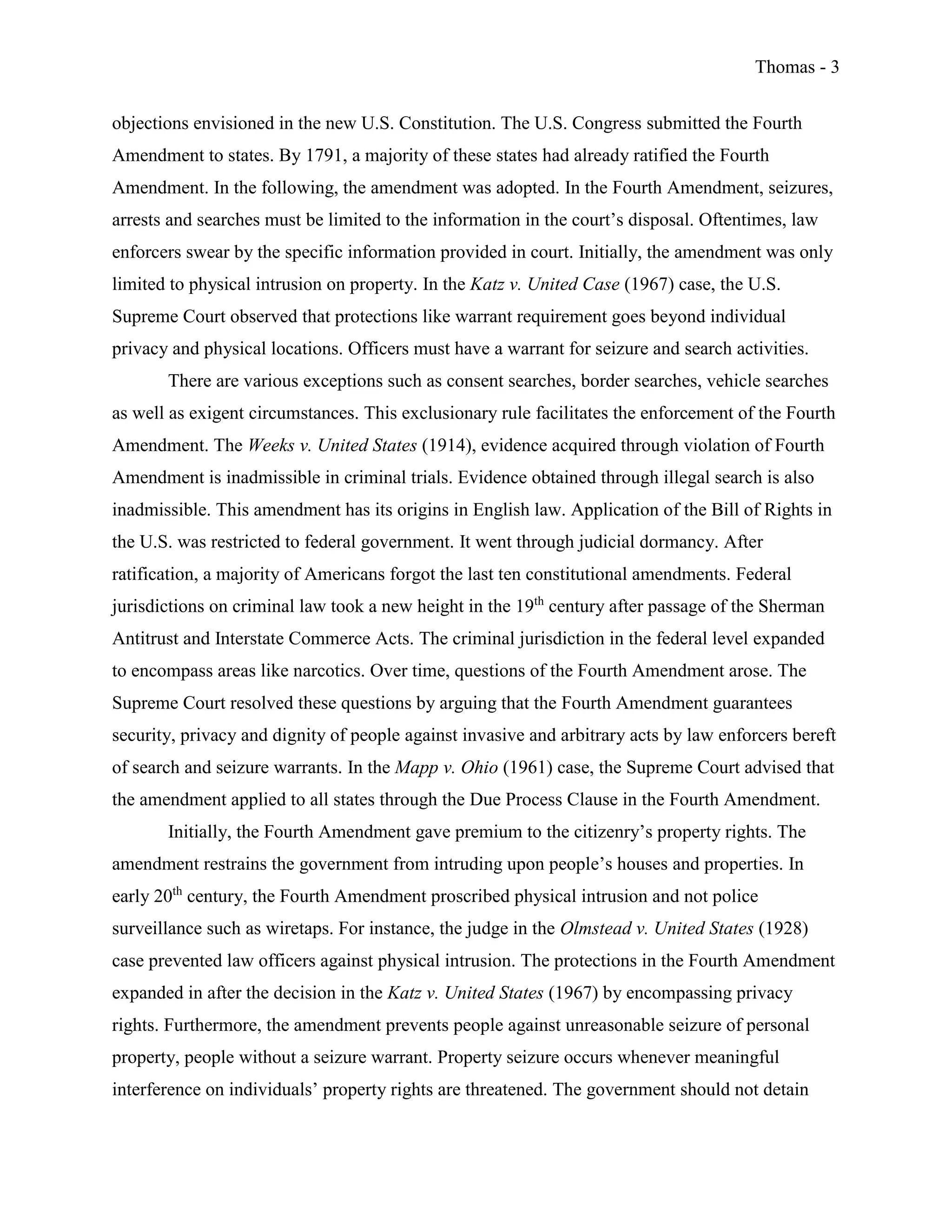 Thomas - 3
objections envisioned in the new U.S. Constitution. The U.S. Congress submitted the Fourth
Amendment to states. By 1791, a majority of these states had already ratified the Fourth
Amendment. In the following, the amendment was adopted. In the Fourth Amendment, seizures,
arrests and searches must be limited to the information in the court’s disposal. Oftentimes, law
enforcers swear by the specific information provided in court. Initially, the amendment was only
limited to physical intrusion on property. In the Katz v. United Case (1967) case, the U.S.
Supreme Court observed that protections like warrant requirement goes beyond individual
privacy and physical locations. Officers must have a warrant for seizure and search activities.
There are various exceptions such as consent searches, border searches, vehicle searches
as well as exigent circumstances. This exclusionary rule facilitates the enforcement of the Fourth
Amendment. The Weeks v. United States (1914), evidence acquired through violation of Fourth
Amendment is inadmissible in criminal trials. Evidence obtained through illegal search is also
inadmissible. This amendment has its origins in English law. Application of the Bill of Rights in
the U.S. was restricted to federal government. It went through judicial dormancy. After
ratification, a majority of Americans forgot the last ten constitutional amendments. Federal
jurisdictions on criminal law took a new height in the 19th
century after passage of the Sherman
Antitrust and Interstate Commerce Acts. The criminal jurisdiction in the federal level expanded
to encompass areas like narcotics. Over time, questions of the Fourth Amendment arose. The
Supreme Court resolved these questions by arguing that the Fourth Amendment guarantees
security, privacy and dignity of people against invasive and arbitrary acts by law enforcers bereft
of search and seizure warrants. In the Mapp v. Ohio (1961) case, the Supreme Court advised that
the amendment applied to all states through the Due Process Clause in the Fourth Amendment.
Initially, the Fourth Amendment gave premium to the citizenry’s property rights. The
amendment restrains the government from intruding upon people’s houses and properties. In
early 20th
century, the Fourth Amendment proscribed physical intrusion and not police
surveillance such as wiretaps. For instance, the judge in the Olmstead v. United States (1928)
case prevented law officers against physical intrusion. The protections in the Fourth Amendment
expanded in after the decision in the Katz v. United States (1967) by encompassing privacy
rights. Furthermore, the amendment prevents people against unreasonable seizure of personal
property, people without a seizure warrant. Property seizure occurs whenever meaningful
interference on individuals’ property rights are threatened. The government should not detain
 