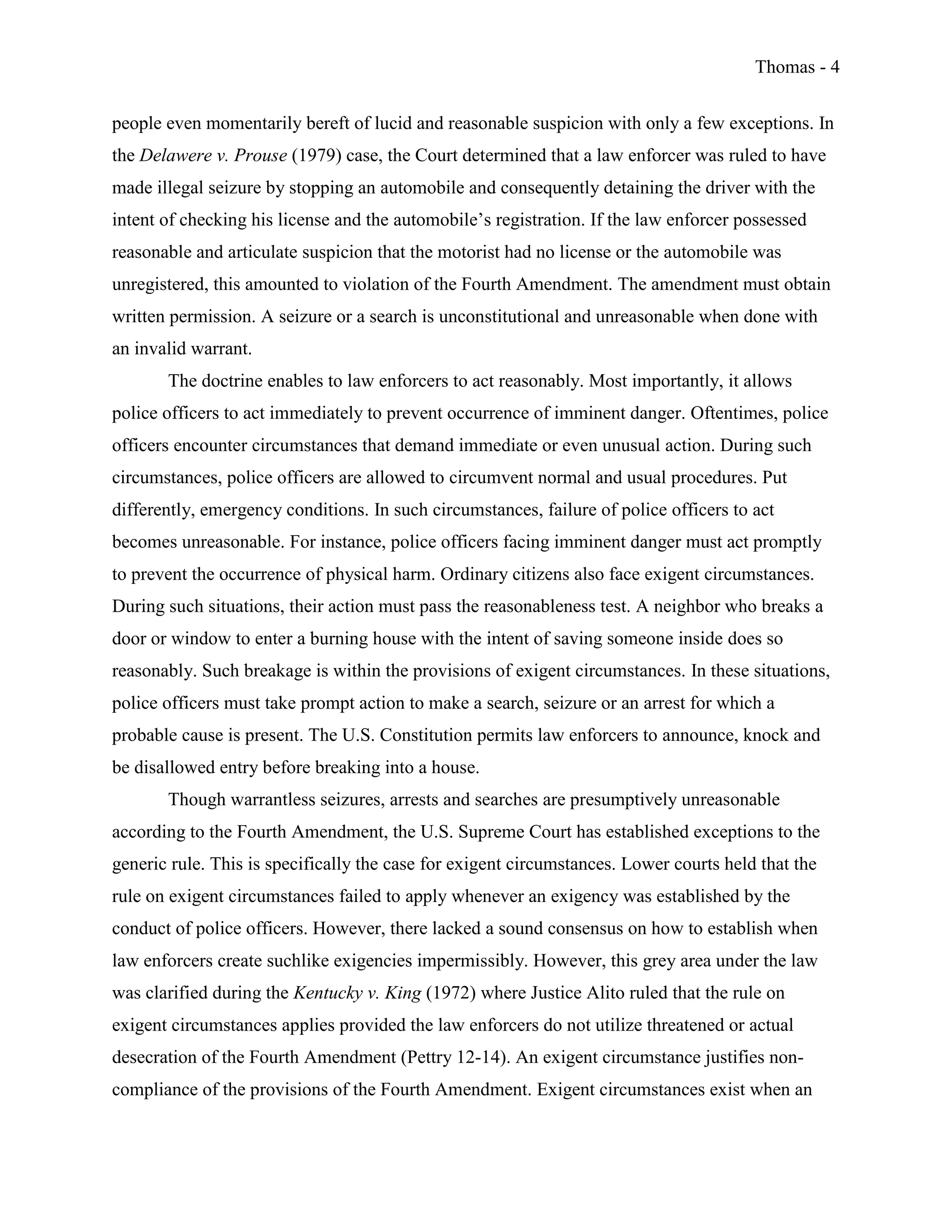 Thomas - 4
people even momentarily bereft of lucid and reasonable suspicion with only a few exceptions. In
the Delawere v. Prouse (1979) case, the Court determined that a law enforcer was ruled to have
made illegal seizure by stopping an automobile and consequently detaining the driver with the
intent of checking his license and the automobile’s registration. If the law enforcer possessed
reasonable and articulate suspicion that the motorist had no license or the automobile was
unregistered, this amounted to violation of the Fourth Amendment. The amendment must obtain
written permission. A seizure or a search is unconstitutional and unreasonable when done with
an invalid warrant.
The doctrine enables to law enforcers to act reasonably. Most importantly, it allows
police officers to act immediately to prevent occurrence of imminent danger. Oftentimes, police
officers encounter circumstances that demand immediate or even unusual action. During such
circumstances, police officers are allowed to circumvent normal and usual procedures. Put
differently, emergency conditions. In such circumstances, failure of police officers to act
becomes unreasonable. For instance, police officers facing imminent danger must act promptly
to prevent the occurrence of physical harm. Ordinary citizens also face exigent circumstances.
During such situations, their action must pass the reasonableness test. A neighbor who breaks a
door or window to enter a burning house with the intent of saving someone inside does so
reasonably. Such breakage is within the provisions of exigent circumstances. In these situations,
police officers must take prompt action to make a search, seizure or an arrest for which a
probable cause is present. The U.S. Constitution permits law enforcers to announce, knock and
be disallowed entry before breaking into a house.
Though warrantless seizures, arrests and searches are presumptively unreasonable
according to the Fourth Amendment, the U.S. Supreme Court has established exceptions to the
generic rule. This is specifically the case for exigent circumstances. Lower courts held that the
rule on exigent circumstances failed to apply whenever an exigency was established by the
conduct of police officers. However, there lacked a sound consensus on how to establish when
law enforcers create suchlike exigencies impermissibly. However, this grey area under the law
was clarified during the Kentucky v. King (1972) where Justice Alito ruled that the rule on
exigent circumstances applies provided the law enforcers do not utilize threatened or actual
desecration of the Fourth Amendment (Pettry 12-14). An exigent circumstance justifies non-
compliance of the provisions of the Fourth Amendment. Exigent circumstances exist when an
 