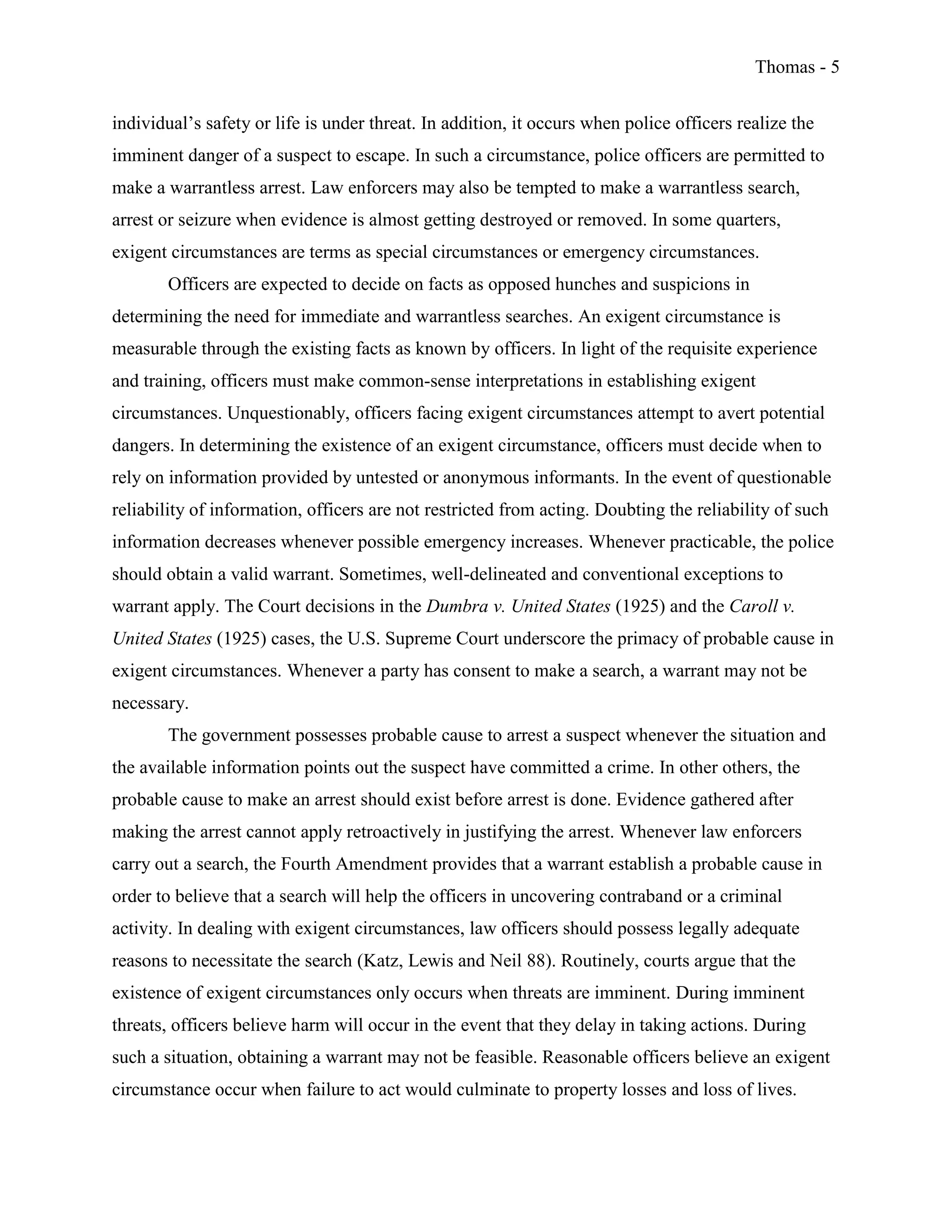 Thomas - 5
individual’s safety or life is under threat. In addition, it occurs when police officers realize the
imminent danger of a suspect to escape. In such a circumstance, police officers are permitted to
make a warrantless arrest. Law enforcers may also be tempted to make a warrantless search,
arrest or seizure when evidence is almost getting destroyed or removed. In some quarters,
exigent circumstances are terms as special circumstances or emergency circumstances.
Officers are expected to decide on facts as opposed hunches and suspicions in
determining the need for immediate and warrantless searches. An exigent circumstance is
measurable through the existing facts as known by officers. In light of the requisite experience
and training, officers must make common-sense interpretations in establishing exigent
circumstances. Unquestionably, officers facing exigent circumstances attempt to avert potential
dangers. In determining the existence of an exigent circumstance, officers must decide when to
rely on information provided by untested or anonymous informants. In the event of questionable
reliability of information, officers are not restricted from acting. Doubting the reliability of such
information decreases whenever possible emergency increases. Whenever practicable, the police
should obtain a valid warrant. Sometimes, well-delineated and conventional exceptions to
warrant apply. The Court decisions in the Dumbra v. United States (1925) and the Caroll v.
United States (1925) cases, the U.S. Supreme Court underscore the primacy of probable cause in
exigent circumstances. Whenever a party has consent to make a search, a warrant may not be
necessary.
The government possesses probable cause to arrest a suspect whenever the situation and
the available information points out the suspect have committed a crime. In other others, the
probable cause to make an arrest should exist before arrest is done. Evidence gathered after
making the arrest cannot apply retroactively in justifying the arrest. Whenever law enforcers
carry out a search, the Fourth Amendment provides that a warrant establish a probable cause in
order to believe that a search will help the officers in uncovering contraband or a criminal
activity. In dealing with exigent circumstances, law officers should possess legally adequate
reasons to necessitate the search (Katz, Lewis and Neil 88). Routinely, courts argue that the
existence of exigent circumstances only occurs when threats are imminent. During imminent
threats, officers believe harm will occur in the event that they delay in taking actions. During
such a situation, obtaining a warrant may not be feasible. Reasonable officers believe an exigent
circumstance occur when failure to act would culminate to property losses and loss of lives.
 