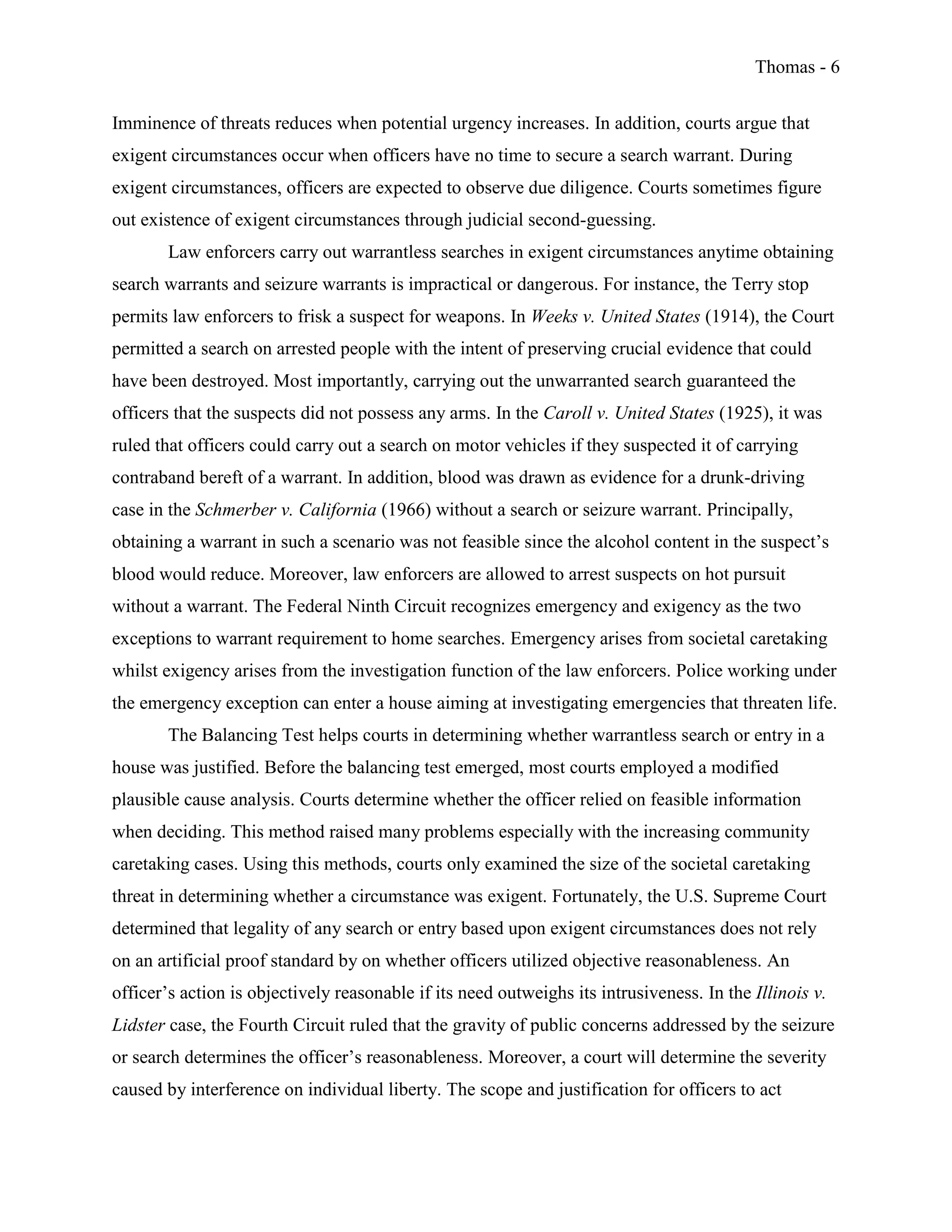 Thomas - 6
Imminence of threats reduces when potential urgency increases. In addition, courts argue that
exigent circumstances occur when officers have no time to secure a search warrant. During
exigent circumstances, officers are expected to observe due diligence. Courts sometimes figure
out existence of exigent circumstances through judicial second-guessing.
Law enforcers carry out warrantless searches in exigent circumstances anytime obtaining
search warrants and seizure warrants is impractical or dangerous. For instance, the Terry stop
permits law enforcers to frisk a suspect for weapons. In Weeks v. United States (1914), the Court
permitted a search on arrested people with the intent of preserving crucial evidence that could
have been destroyed. Most importantly, carrying out the unwarranted search guaranteed the
officers that the suspects did not possess any arms. In the Caroll v. United States (1925), it was
ruled that officers could carry out a search on motor vehicles if they suspected it of carrying
contraband bereft of a warrant. In addition, blood was drawn as evidence for a drunk-driving
case in the Schmerber v. California (1966) without a search or seizure warrant. Principally,
obtaining a warrant in such a scenario was not feasible since the alcohol content in the suspect’s
blood would reduce. Moreover, law enforcers are allowed to arrest suspects on hot pursuit
without a warrant. The Federal Ninth Circuit recognizes emergency and exigency as the two
exceptions to warrant requirement to home searches. Emergency arises from societal caretaking
whilst exigency arises from the investigation function of the law enforcers. Police working under
the emergency exception can enter a house aiming at investigating emergencies that threaten life.
The Balancing Test helps courts in determining whether warrantless search or entry in a
house was justified. Before the balancing test emerged, most courts employed a modified
plausible cause analysis. Courts determine whether the officer relied on feasible information
when deciding. This method raised many problems especially with the increasing community
caretaking cases. Using this methods, courts only examined the size of the societal caretaking
threat in determining whether a circumstance was exigent. Fortunately, the U.S. Supreme Court
determined that legality of any search or entry based upon exigent circumstances does not rely
on an artificial proof standard by on whether officers utilized objective reasonableness. An
officer’s action is objectively reasonable if its need outweighs its intrusiveness. In the Illinois v.
Lidster case, the Fourth Circuit ruled that the gravity of public concerns addressed by the seizure
or search determines the officer’s reasonableness. Moreover, a court will determine the severity
caused by interference on individual liberty. The scope and justification for officers to act
 