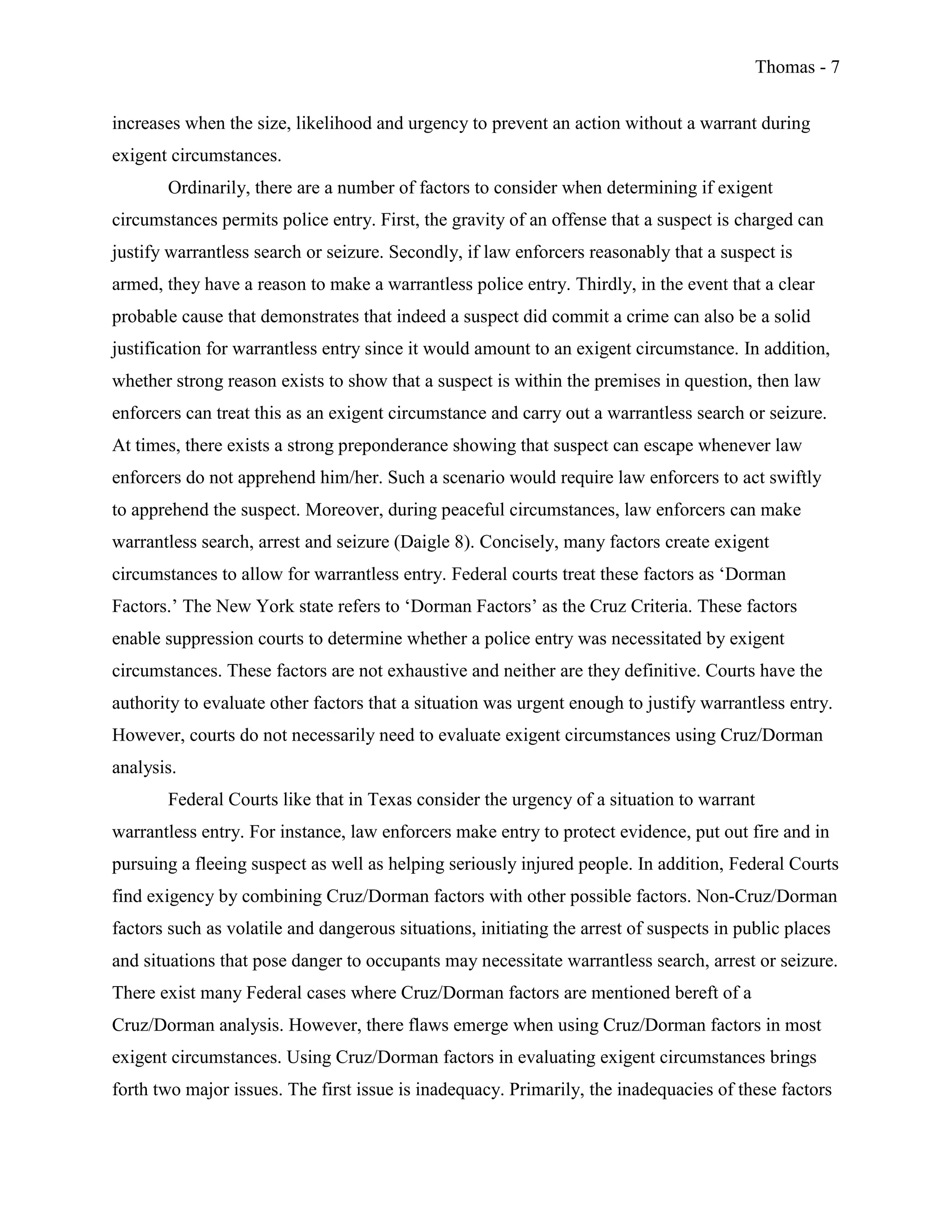 Thomas - 7
increases when the size, likelihood and urgency to prevent an action without a warrant during
exigent circumstances.
Ordinarily, there are a number of factors to consider when determining if exigent
circumstances permits police entry. First, the gravity of an offense that a suspect is charged can
justify warrantless search or seizure. Secondly, if law enforcers reasonably that a suspect is
armed, they have a reason to make a warrantless police entry. Thirdly, in the event that a clear
probable cause that demonstrates that indeed a suspect did commit a crime can also be a solid
justification for warrantless entry since it would amount to an exigent circumstance. In addition,
whether strong reason exists to show that a suspect is within the premises in question, then law
enforcers can treat this as an exigent circumstance and carry out a warrantless search or seizure.
At times, there exists a strong preponderance showing that suspect can escape whenever law
enforcers do not apprehend him/her. Such a scenario would require law enforcers to act swiftly
to apprehend the suspect. Moreover, during peaceful circumstances, law enforcers can make
warrantless search, arrest and seizure (Daigle 8). Concisely, many factors create exigent
circumstances to allow for warrantless entry. Federal courts treat these factors as ‘Dorman
Factors.’ The New York state refers to ‘Dorman Factors’ as the Cruz Criteria. These factors
enable suppression courts to determine whether a police entry was necessitated by exigent
circumstances. These factors are not exhaustive and neither are they definitive. Courts have the
authority to evaluate other factors that a situation was urgent enough to justify warrantless entry.
However, courts do not necessarily need to evaluate exigent circumstances using Cruz/Dorman
analysis.
Federal Courts like that in Texas consider the urgency of a situation to warrant
warrantless entry. For instance, law enforcers make entry to protect evidence, put out fire and in
pursuing a fleeing suspect as well as helping seriously injured people. In addition, Federal Courts
find exigency by combining Cruz/Dorman factors with other possible factors. Non-Cruz/Dorman
factors such as volatile and dangerous situations, initiating the arrest of suspects in public places
and situations that pose danger to occupants may necessitate warrantless search, arrest or seizure.
There exist many Federal cases where Cruz/Dorman factors are mentioned bereft of a
Cruz/Dorman analysis. However, there flaws emerge when using Cruz/Dorman factors in most
exigent circumstances. Using Cruz/Dorman factors in evaluating exigent circumstances brings
forth two major issues. The first issue is inadequacy. Primarily, the inadequacies of these factors
 