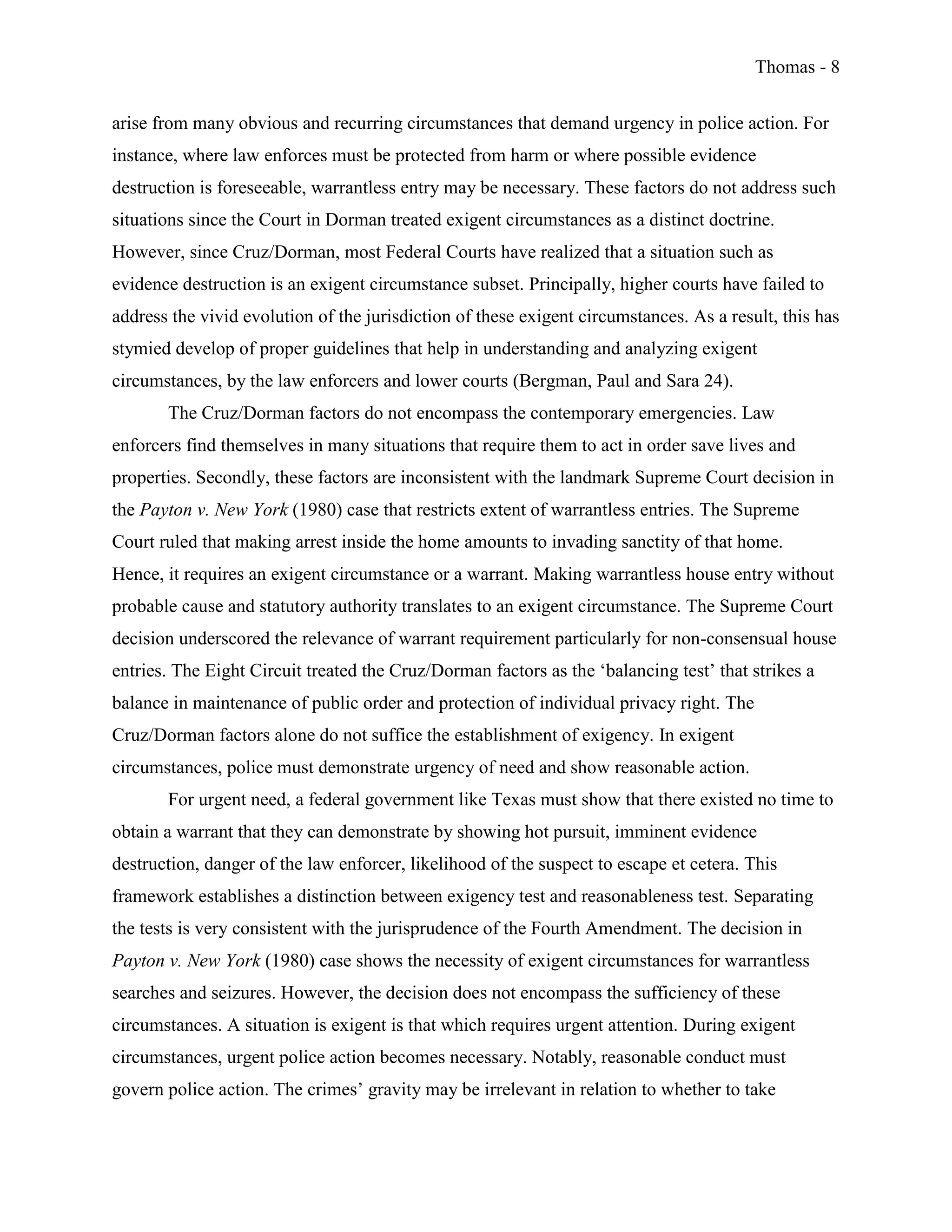 Thomas - 8
arise from many obvious and recurring circumstances that demand urgency in police action. For
instance, where law enforces must be protected from harm or where possible evidence
destruction is foreseeable, warrantless entry may be necessary. These factors do not address such
situations since the Court in Dorman treated exigent circumstances as a distinct doctrine.
However, since Cruz/Dorman, most Federal Courts have realized that a situation such as
evidence destruction is an exigent circumstance subset. Principally, higher courts have failed to
address the vivid evolution of the jurisdiction of these exigent circumstances. As a result, this has
stymied develop of proper guidelines that help in understanding and analyzing exigent
circumstances, by the law enforcers and lower courts (Bergman, Paul and Sara 24).
The Cruz/Dorman factors do not encompass the contemporary emergencies. Law
enforcers find themselves in many situations that require them to act in order save lives and
properties. Secondly, these factors are inconsistent with the landmark Supreme Court decision in
the Payton v. New York (1980) case that restricts extent of warrantless entries. The Supreme
Court ruled that making arrest inside the home amounts to invading sanctity of that home.
Hence, it requires an exigent circumstance or a warrant. Making warrantless house entry without
probable cause and statutory authority translates to an exigent circumstance. The Supreme Court
decision underscored the relevance of warrant requirement particularly for non-consensual house
entries. The Eight Circuit treated the Cruz/Dorman factors as the ‘balancing test’ that strikes a
balance in maintenance of public order and protection of individual privacy right. The
Cruz/Dorman factors alone do not suffice the establishment of exigency. In exigent
circumstances, police must demonstrate urgency of need and show reasonable action.
For urgent need, a federal government like Texas must show that there existed no time to
obtain a warrant that they can demonstrate by showing hot pursuit, imminent evidence
destruction, danger of the law enforcer, likelihood of the suspect to escape et cetera. This
framework establishes a distinction between exigency test and reasonableness test. Separating
the tests is very consistent with the jurisprudence of the Fourth Amendment. The decision in
Payton v. New York (1980) case shows the necessity of exigent circumstances for warrantless
searches and seizures. However, the decision does not encompass the sufficiency of these
circumstances. A situation is exigent is that which requires urgent attention. During exigent
circumstances, urgent police action becomes necessary. Notably, reasonable conduct must
govern police action. The crimes’ gravity may be irrelevant in relation to whether to take
 