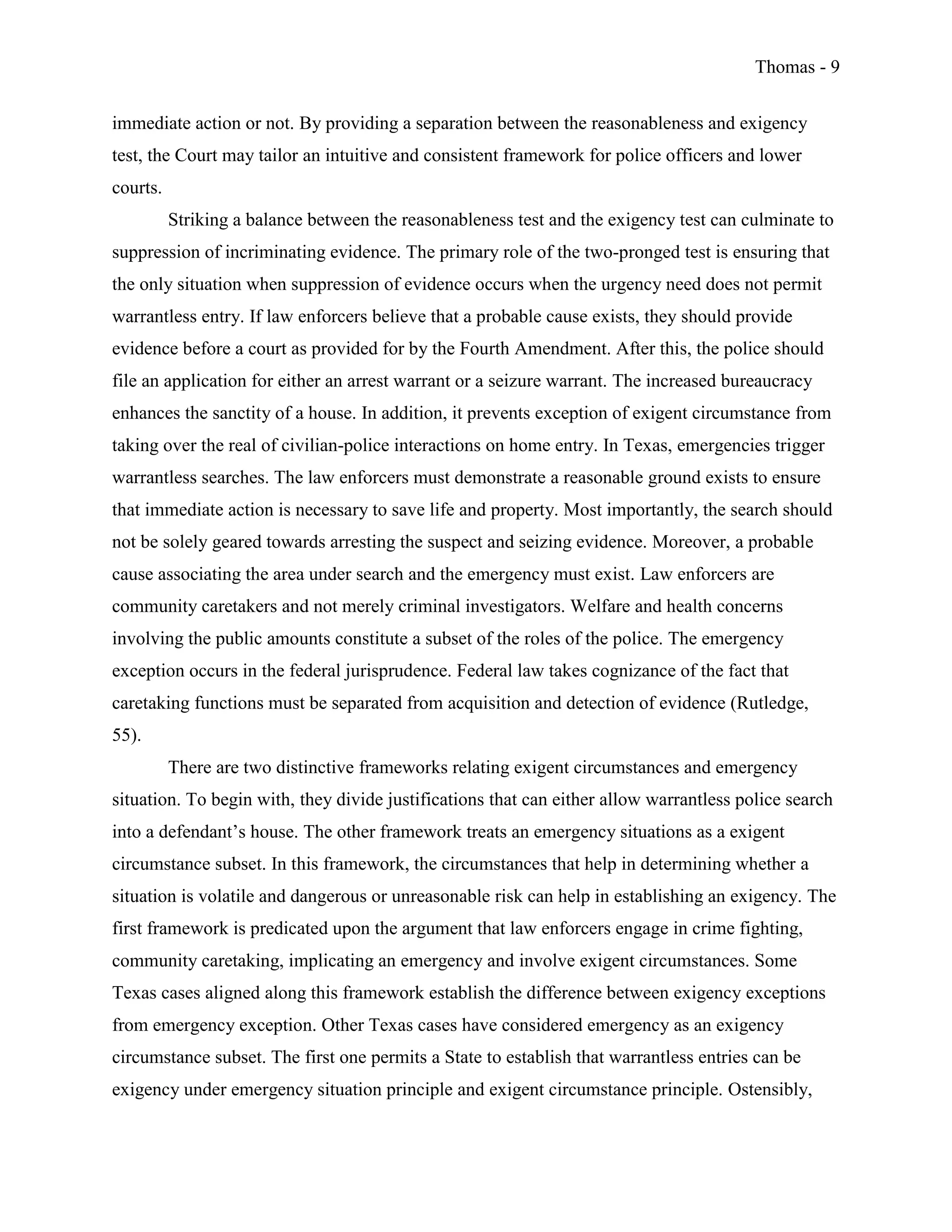 Thomas - 9
immediate action or not. By providing a separation between the reasonableness and exigency
test, the Court may tailor an intuitive and consistent framework for police officers and lower
courts.
Striking a balance between the reasonableness test and the exigency test can culminate to
suppression of incriminating evidence. The primary role of the two-pronged test is ensuring that
the only situation when suppression of evidence occurs when the urgency need does not permit
warrantless entry. If law enforcers believe that a probable cause exists, they should provide
evidence before a court as provided for by the Fourth Amendment. After this, the police should
file an application for either an arrest warrant or a seizure warrant. The increased bureaucracy
enhances the sanctity of a house. In addition, it prevents exception of exigent circumstance from
taking over the real of civilian-police interactions on home entry. In Texas, emergencies trigger
warrantless searches. The law enforcers must demonstrate a reasonable ground exists to ensure
that immediate action is necessary to save life and property. Most importantly, the search should
not be solely geared towards arresting the suspect and seizing evidence. Moreover, a probable
cause associating the area under search and the emergency must exist. Law enforcers are
community caretakers and not merely criminal investigators. Welfare and health concerns
involving the public amounts constitute a subset of the roles of the police. The emergency
exception occurs in the federal jurisprudence. Federal law takes cognizance of the fact that
caretaking functions must be separated from acquisition and detection of evidence (Rutledge,
55).
There are two distinctive frameworks relating exigent circumstances and emergency
situation. To begin with, they divide justifications that can either allow warrantless police search
into a defendant’s house. The other framework treats an emergency situations as a exigent
circumstance subset. In this framework, the circumstances that help in determining whether a
situation is volatile and dangerous or unreasonable risk can help in establishing an exigency. The
first framework is predicated upon the argument that law enforcers engage in crime fighting,
community caretaking, implicating an emergency and involve exigent circumstances. Some
Texas cases aligned along this framework establish the difference between exigency exceptions
from emergency exception. Other Texas cases have considered emergency as an exigency
circumstance subset. The first one permits a State to establish that warrantless entries can be
exigency under emergency situation principle and exigent circumstance principle. Ostensibly,
 