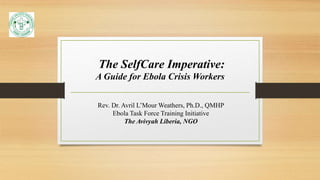 The SelfCare Imperative:
A Guide for Ebola Crisis Workers
Rev. Dr. Avril L’Mour Weathers, Ph.D., QMHP
Ebola Task Force Training Initiative
The Avivyah Liberia, NGO
 