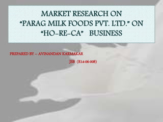 MARKET RESEARCH ON
“PARAG MILK FOODS PVT. LTD.” ON
“HO-RE-CA” BUSINESS
PREPARED BY – AVINANDAN KARMAKAR
JSB (R14-06-008)
 