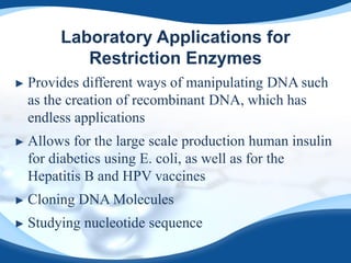Laboratory Applications for
Restriction Enzymes
► Provides different ways of manipulating DNA such
as the creation of recombinant DNA, which has
endless applications
► Allows for the large scale production human insulin
for diabetics using E. coli, as well as for the
Hepatitis B and HPV vaccines
► Cloning DNA Molecules
► Studying nucleotide sequence
 