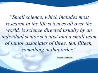 “Small science, which includes most
research in the life sciences all over the
world, is science directed usually by an
individual senior scientist and a small team
of junior associates of three, ten, fifteen,
something in that order.”
Daniel Nathans
 