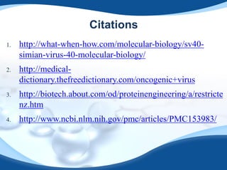 Citations
1. http://what-when-how.com/molecular-biology/sv40-
simian-virus-40-molecular-biology/
2. http://medical-
dictionary.thefreedictionary.com/oncogenic+virus
3. http://biotech.about.com/od/proteinengineering/a/restricte
nz.htm
4. http://www.ncbi.nlm.nih.gov/pmc/articles/PMC153983/
 