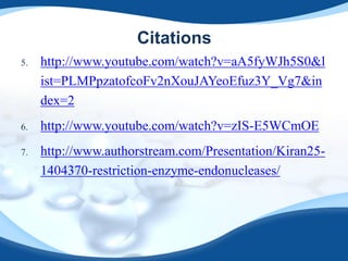 Citations
5. http://www.youtube.com/watch?v=aA5fyWJh5S0&l
ist=PLMPpzatofcoFv2nXouJAYeoEfuz3Y_Vg7&in
dex=2
6. http://www.youtube.com/watch?v=zIS-E5WCmOE
7. http://www.authorstream.com/Presentation/Kiran25-
1404370-restriction-enzyme-endonucleases/
 