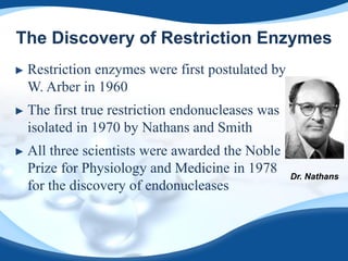 The Discovery of Restriction Enzymes
► Restriction enzymes were first postulated by
W. Arber in 1960
► The first true restriction endonucleases was
isolated in 1970 by Nathans and Smith
► All three scientists were awarded the Noble
Prize for Physiology and Medicine in 1978
for the discovery of endonucleases
Dr. Nathans
 