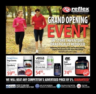 WE WILL BEAT ANY COMPETITOR’S ADVERTISED PRICE BY 5% GUARANTEED!*
*Applies to current competitor’s locally advertised prices. this policy applies only to competitor’s in-stock items and must present proof of current ADVERTISING OF lower price at time of purchase.
GRANDOPENING
EVENT
Gold
Standard
5 LBS
100% whey protein. Packed
with whey protein isolates
for ultra-fast absorption!
7495
CelebratingtheopeningofournewlocationsinDelta,
CalgaryandVancouverwithchain-widesavings!
SALE DATES: SEPT 15-OCT 15, 2013
Vege Greens
530 g
The ultimate superfood!
PhytoBerry
900 g
Whole food supplement that
is loaded with natural
antioxidants.
5995
ea
2nd for
6495
In-storeinventory
drasticallyreduced
Performance
Protein
A complete multi- source,
plant-based protein blend.
all-in-oneshake
Made from natural, whole food
ingredients, and all-in-one supplement
5495
ea
2nd for
4995
enter to win free
supplements for a year
LIKE US ON FACEBOOK	 FOLLOW US ON TWITTER	 YOUTUBE:
facebook.com/ReflexCanada	twitter.com/reflexcanada/	 reflexcanada
Like us on
f
 