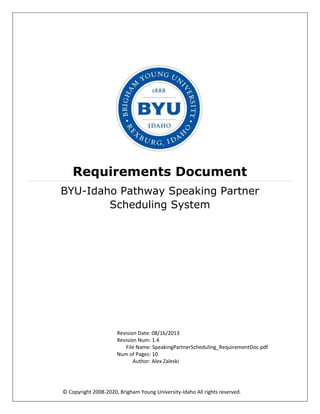© Copyright 2008-2020, Brigham Young University-Idaho All rights reserved.
Requirements Document
BYU-Idaho Pathway Speaking Partner
Scheduling System
Revision Date: 08/16/2013
Revision Num: 1.4
File Name: SpeakingPartnerScheduling_RequirementDoc.pdf
Num of Pages: 10
Author: Alex Zaleski
 