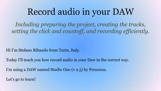 Record audio in your DAW
Including preparing the project, creating the tracks,
setting the click and countoff, and recording efficiently.
Hi I’m Stefano Ribaudo from Turin, Italy.
Today I'll teach you how record audio in your Daw in the correct way.
I’m using a DAW named Studio One (v 2.5) by Presonus.
Let’s go to learn!
 