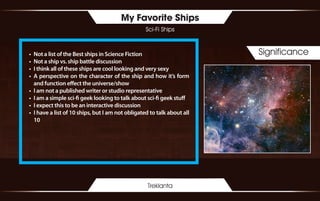My Favorite Ships
Sci-Fi Ships
Treklanta
Significance•	 Not a list of the Best ships in Science Fiction
•	 Not a ship vs. ship battle discussion
•	 I think all of these ships are cool looking and very sexy
•	 A perspective on the character of the ship and how it’s form
and function effect the universe/show
•	 I am not a published writer or studio representative
•	 I am a simple sci-fi geek looking to talk about sci-fi geek stuff
•	 I expect this to be an interactive discussion
•	 I have a list of 10 ships, but I am not obligated to talk about all
10
 
