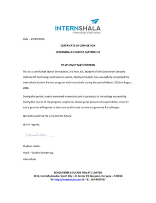 Date	–	26/09/2016	
CERTIFICATE	OF	COMPLETION	
INTERNSHALA	STUDENT	PARTNER	5.0	
	
TO	WHOM	IT	MAY	CONCERN	
This	is	to	certify	that	Jayesh	Shrivastava,	3rd	Year,	B.E,	student	of	Shri	Govindram	Seksaria	
Institute	Of	Technology	And	Science,Indore,	Madhya	Pradesh,	has	successfully	completed	the	
Internshala	Student	Partner	program	with	Internshala	during	the	period	March,	2016	to	August,	
2016.	
During	the	period,	Jayesh	promoted	Internshala	and	its	products	in	the	college	successfully.	
During	the	course	of	the	program,	Jayesh	has	shown	great	amount	of	responsibility,	sincerity	
and	a	genuine	willingness	to	learn	and	zeal	to	take	on	new	assignments	&	challenges.	
We	wish	Jayesh	all	the	very	best	for	future.	
Warm	regards,	
	
			 Shekhar	Halder	
Head	–	Student	Marketing,	
Internshala	
	
	
SCHOLIVERSE	EDUCARE	PRIVATE	LIMITED	
1111,	Unitech	Arcadia,	South	City	–	II,	Sector	49,	Gurgaon,	Haryana	–	122018	
W:	http://internshala.com	O:	+91-124-4367427	
 