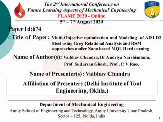 1
The 2nd International Conference on
Future Learning Aspects of Mechanical Engineering
FLAME 2020 - Online
5th – 7th August 2020
Department of Mechanical Engineering
Amity School of Engineering and Technology, Amity University Uttar Pradesh,
Sector – 125, Noida, India
Title of Paper: Multi-Objective optimization and Modeling of AISI D2
Steel using Grey Relational Analysis and RSM
approaches under Nano based MQL Hard turning
Name of Author(s): Vaibhav Chandra, Dr Andriya Narshimhulu,
Prof Sudarsan Ghosh, Prof . P. V Rao.
Paper Id:674
Name of Presenter(s): Vaibhav Chandra
Affiliation of Presenter: (Delhi Institute of Tool
Engineering, Okhla.)
 