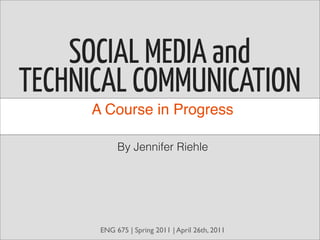 SOCIAL MEDIA and
TECHNICAL COMMUNICATION
     A Course in Progress

           By Jennifer Riehle




      ENG 675 | Spring 2011 | April 26th, 2011
 