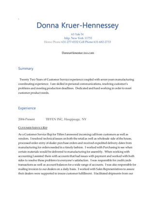 D
Donna Kruer-Hennessey
63 Yale St
Islip, New York 11751
Home Phone 631-277-0332 Cell Phone 631-682-2733
Donna@lonestar.tzo.com
Summary
Twenty Two Years of Customer Service experience coupled with seven years manufacturing
coordinating experience. I am skilled in personal communications, resolving customer’s
problems and meeting production deadlines. Dedicated and hard working in order to meet
customer product needs.
Experience
2004-Present TIFFEN INC, Hauppauge, NY
CUSTOMER SERVICEREP
As a Customer Service Rep for Tiffen I answered incoming call from customers as well as
vendors. I resolved technical issues on both the retail as well as wholesale side of the house,
processed order entry of dealer purchase orders and received expedited delivery dates from
manufacturing for orders needed in a timely fashion. I worked with Purchasing to see when
certain materials would be delivered to manufacturing for assembly. When working with
accounting I assisted them with accounts that had issues with payment and worked with both
sides to resolve these problems to everyone’s satisfaction. I was responsible for credit cards
transactions as well as account balances for a wide range of accounts. I was also responsible for
mailing invoices to our dealers on a daily basis. I worked with Sales Representatives to assure
their dealers were supported to insure customer fulfillment. I facilitated shipments from our
 