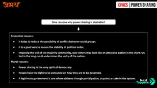 Prudential reasons:
● It helps to reduce the possibility of conflict between social groups.
● It is a good way to ensure the stability of political order.
● Imposing the will of the majority community, over others may look like an attractive option in the short run,
but in the long run it undermines the unity of the nation.
Moral reasons:
● Power sharing is the very spirit of democracy.
● People have the right to be consulted on how they are to be governed.
● A legitimate government is one where citizens through participation, acquires a stake in the system.
Give reasons why power sharing is desirable?
Civics |Power Sharing
 