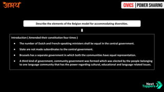Introduction ( Amended their constitution four times )
● The number of Dutch and French-speaking ministers shall be equal in the central government.
● State are not made subordinates to the central government.
● Brussels has a separate government in which both the communities have equal representation.
● A third kind of government, community government was formed which was elected by the people belonging
to one language community that has the power regarding cultural, educational and language related issues.
Describe the elements of the Belgian model for accommodating diversities.
Civics |Power Sharing
 