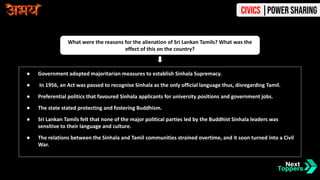 ● Government adopted majoritarian measures to establish Sinhala Supremacy.
● In 1956, an Act was passed to recognise Sinhala as the only official language thus, disregarding Tamil.
● Preferential politics that favoured Sinhala applicants for university positions and government jobs.
● The state stated protecting and fostering Buddhism.
● Sri Lankan Tamils felt that none of the major political parties led by the Buddhist Sinhala leaders was
sensitive to their language and culture.
● The relations between the Sinhala and Tamil communities strained overtime, and it soon turned into a Civil
War.
What were the reasons for the alienation of Sri Lankan Tamils? What was the
effect of this on the country?
Civics |Power Sharing
 