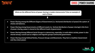 ● Power Sharing among the Different Organs of Government (i.e. Horizontal distribution of power) the system of
checks and balances.
● Power Sharing among Governments at Different Levels (i.e. Vertical distribution of power sharing) In this form
of power sharing, power is shared at the different levels of government.
● Power Sharing Among Different Social Groups In a democracy, especially, in multi-ethnic society, power is also
shared among s social such as religious and linguistic groups Community government.
● Power Sharing among Political Parties, Pressure Groups and Movements. They form a Coalition Government
and thus share power.
What are the different forms of power sharing in modern democracies? Give an example of
each of these.
Civics |Power Sharing
 