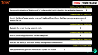 Compare the situation of Belgium and Sri Lanka considering their location, size and cultural aspects. 3
CBSE Board Paper 2019 - Set [32/1/1]
CBSE Board Paper 2019 - Set [32/1/1]
How is the idea of power sharing emerged? Explain different forms that have common arrangements of
power sharing. 3
CBSE Board Paper 2019 - Set [32/4/1]
Evaluate the power sharing system in India. 3
CBSE Board Paper 2019 - Set [32/3/1]
How is community government elected in Belgium? 3
CBSE Board Paper 2019 - Set [32/3/1]
How did the feeling of alienation develop among the Sri Lankan Tamils? 2
CBSE Board Paper 32/5/1 (2019)
Why power sharing good for democracies? Explain one reason. 2
Civics |Power Sharing
 