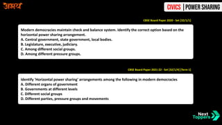 Modern democracies maintain check and balance system. Identify the correct option based on the
horizontal power sharing arrangement.
A. Central government, state government, local bodies.
B. Legislature, executive, judiciary.
C. Among different social groups.
D. Among different pressure groups.
CBSE Board Paper 2020 - Set [32/1/1]
CBSE Board Paper 2021-22 - Set [32/1/4] [Term 1]
Identify 'Horizontal power sharing' arrangements among the following in modern democracies
A. Different organs of government
B. Governments at different levels
C. Different social groups
D. Different parties, pressure groups and movements
Civics |Power Sharing
 
