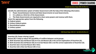 Identify the administrative system of Indian Government with the help of the following information.
● Power shared between Central and State Governments to Local Governments.
● It is called as a third tier of the Government.
● The State Governments are required to share some powers and revenue with them.
Select the appropriate option from the following.
A. Federal system
B. Unitary Federal system
C. Decentralised system
D. Unitary system
Sample Questions Paper 2021-22 [Term 1]
CBSE Board Paper 2021-22 - Set [32/1/4] [Term 1]
Assertion (A): Power sharing is good.
Reason (R): It help to reduce the possibility of conflicts between social groups.
A. Both Assertion (A) and Reason (R) are true and Reason (R) is the correct explanation of Assertion (A).
B. Both Assertion (A) and Reason (R) are true but Reason (R) is not the correct explanation of Assertion (A).
C. Assertion (A) is true but Reason (R) is false.
D. Assertion (A) is false but Reason (R) is true.
Civics |Power Sharing
 