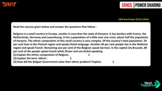 Read the sources given below and answer the questions that follow :
Belgium is a small country in Europe, smaller in area than the state of Haryana. It has borders with France, the
Netherlands, Germany and Luxembourg. It has a population of a little over one crore, about half the population
of Haryana. The ethnic composition of this small country is very complex. Of the country's total population, 59
per cent lives in the Flemish region and speaks Dutch language. Another 40 per cent people live in the Wallonia
region and speak French. Remaining one per cent of the Belgians speak German. In the capital city Brussels, 80
per cent of the people speak French while 20 per cent are Dutch-speaking.
(1) Explain the ethnic composition of Belgium. 1
(2) Explain the term 'ethnic'. 1
(3) How did the Belgian Government solve their ethnic problem? Explain. 1
CBSE Board Paper 32/5/1 (2023)
Civics |Power Sharing
 