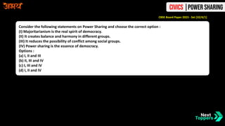 Consider the following statements on Power Sharing and choose the correct option :
(I) Majoritarianism is the real spirit of democracy.
(II) It creates balance and harmony in different groups.
(III) It reduces the possibility of conflict among social groups.
(IV) Power sharing is the essence of democracy.
Options :
(a) I, II and III
(b) II, III and IV
(c) I, III and IV
(d) I, II and IV
CBSE Board Paper 2023 - Set [32/4/1]
Civics |Power Sharing
 