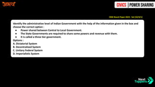 Identify the administrative level of Indian Government with the help of the information given in the box and
choose the correct option :
● Power shared between Central to Local Government.
● The State Governments are required to share some powers and revenue with them.
● It is called a three tier government.
Options :
A. Dictatorial System
B. Decentralized System
C. Unitary Federal System
D. Imperialistic System
CBSE Board Paper 2023 - Set [32/4/1]
Civics |Power Sharing
 