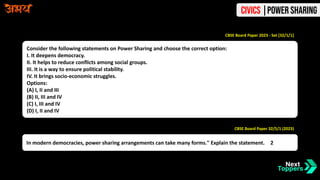 Consider the following statements on Power Sharing and choose the correct option:
I. It deepens democracy.
II. It helps to reduce conflicts among social groups.
III. It is a way to ensure political stability.
IV. It brings socio-economic struggles.
Options:
(A) I, II and III
(B) II, III and IV
(C) I, III and IV
(D) I, II and IV
CBSE Board Paper 2023 - Set [32/1/1]
In modern democracies, power sharing arrangements can take many forms." Explain the statement. 2
CBSE Board Paper 32/5/1 (2023)
Civics |Power Sharing
 