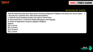 Read the following statements about power-sharing arrangement in Belgium and choose the correct option. 1
I. Brussels has a separate Govt. with equal representation.
II. Dutch & French-speaking ministers are equal in Central Govt.
III. Community Govt. is elected by People belonging to one language.
IV. Series of majoritarian measures adopted in Belgium.
Options:
(A) I, II and IV
(B) I, III and IV
(C) II, III and IV
(D) I, II and III
CBSE Board Paper 2024 - Set [32/2/2]
Civics |Power Sharing
 