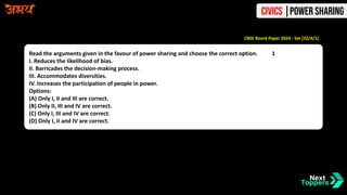 Read the arguments given in the favour of power sharing and choose the correct option. 1
I. Reduces the likelihood of bias.
II. Barricades the decision-making process.
III. Accommodates diversities.
IV. Increases the participation of people in power.
Options:
(A) Only I, II and III are correct.
(B) Only II, III and IV are correct.
(C) Only I, III and IV are correct.
(D) Only I, II and IV are correct.
CBSE Board Paper 2024 - Set [32/4/1]
Civics |Power Sharing
 