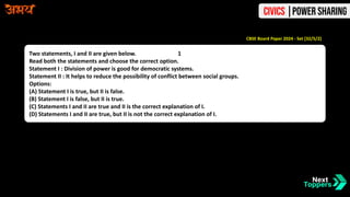 Two statements, I and II are given below. 1
Read both the statements and choose the correct option.
Statement I : Division of power is good for democratic systems.
Statement II : It helps to reduce the possibility of conflict between social groups.
Options:
(A) Statement I is true, but II is false.
(B) Statement I is false, but II is true.
(C) Statements I and II are true and II is the correct explanation of I.
(D) Statements I and II are true, but II is not the correct explanation of I.
CBSE Board Paper 2024 - Set [32/5/2]
Civics |Power Sharing
 